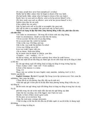 (So many people have never been unemployed as today)
Hardly had he fallen asleep when he began to dream of far-way lands.
(He had hardly fallen asleep when he began to dream of far-way lands.)
Rarely have we seen such an effective actor as he has proven himself to be.
(We have rarely seen such an effective actor as he has proven himself to be.)
Seldom does class let out early.
(Class seldom lets out early.)
Only by hard work will we be able to accomplish this great task.
(We will be able to accomplish this great task only by hard work.)
Một số các trạng từ đặc biệt khác cũng thường đứng ở đầu câu, phải đảo cấu trúc
câu như trên:
• In/ Under no circumstances: Dù trong bất cứ hoàn cảnh nào cũng không.
Under no circumstances should you lend him the money.
• On no account: Dù bất cứ lý do gì cũng không
On no accout must this switch be touched.
• Only in this way: Chỉ bằng cách này
Only in this way could the problem be solved
• In no way: Không sao có thể
In no way could I agree with you.
• By no means: Hoàn toàn không
By no means does he intend to criticize your idea.
• Negative ..., nor + auxiliary + S + V
He had no money, nor did he know anybody from whom he could borrow.
• Khi một mệnh đề mở đầu bằng các thành ngữ chỉ nơi chốn hoặc trật tự thì động từ chính
có thể đảo
lên chủ ngữ nhưng tuyệt đối không được sử dụng trợ động từ trong trường hợp này.
Clause of place/ order + main verb + S (no auxiliary)
In front of the museum is a statue.
Trang 114
Please visit our website for more English study materials, including level A, B, C,
TOEFL and IELTS
English Grammar Review! Copyright Hp Group (www.hp-vietnam.com) First came the
ambulance, then came the police.
( Thoạt đầu là xe cứu thương chạy đến, tiếp sau là cảnh sát.)
• Khi một ngữ giới từ làm phó từ chỉ địa điểm hoặc phương hướng đứng ở đầu câu, các
nội động từ
đặt lên trước chủ ngữ nhưng tuyệt đối không được sử dụng trợ động từ trong loại câu này.
Nó rất
phổ biến trong văn mô tả khi muốn diễn đạt một chủ ngữ không xác định:
Under the tree was lying one of the biggest men I had ever seen.
Directly in front of them stood a great castle.
On the grass sat an enormous frog.
Along the road came a strange procession.
• Tính từ cũng có thể đảo lên trên đầu câu để nhấn mạnh và sau đó là liên từ nhưng tuyệt
đối không
được sử dụng trợ động từ.
 