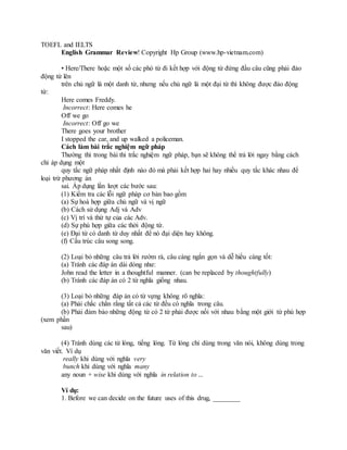 TOEFL and IELTS
English Grammar Review! Copyright Hp Group (www.hp-vietnam.com)
• Here/There hoặc một số các phó từ đi kết hợp với động từ đứng đầu câu cũng phải đảo
động từ lên
trên chủ ngữ là một danh từ, nhưng nếu chủ ngữ là một đại từ thì không được đảo động
từ:
Here comes Freddy.
Incorrect: Here comes he
Off we go
Incorrect: Off go we
There goes your brother
I stopped the car, and up walked a policeman.
Cách làm bài trắc nghiệm ngữ pháp
Thường thì trong bài thi trắc nghiệm ngữ pháp, bạn sẽ không thể trả lời ngay bằng cách
chỉ áp dụng một
quy tắc ngữ pháp nhất định nào đó mà phải kết hợp hai hay nhiều quy tắc khác nhau để
loại trừ phương án
sai. Áp dụng lần lượt các bước sau:
(1) Kiểm tra các lỗi ngữ pháp cơ bản bao gồm
(a) Sự hoà hợp giữa chủ ngữ và vị ngữ
(b) Cách sử dụng Adj và Adv
(c) Vị trí và thứ tự của các Adv.
(d) Sự phù hợp giữa các thời động từ.
(e) Đại từ có danh từ duy nhất để nó đại diện hay không.
(f) Cấu trúc câu song song.
(2) Loại bỏ những câu trả lời rườm rà, câu càng ngắn gọn và dễ hiểu càng tốt:
(a) Tránh các đáp án dài dòng như:
John read the letter in a thoughtful manner. (can be replaced by thoughtfully)
(b) Tránh các đáp án có 2 từ nghĩa giống nhau.
(3) Loại bỏ những đáp án có từ vựng không rõ nghĩa:
(a) Phải chắc chắn rằng tất cả các từ đều có nghĩa trong câu.
(b) Phải đảm bảo những động từ có 2 từ phải được nối với nhau bằng một giới từ phù hợp
(xem phần
sau)
(4) Tránh dùng các từ lóng, tiếng lóng. Từ lóng chỉ dùng trong văn nói, không dùng trong
văn viết. Ví dụ
really khi dùng với nghĩa very
bunch khi dùng với nghĩa many
any noun + wise khi dùng với nghĩa in relation to ...
Ví dụ:
1. Before we can decide on the future uses of this drug, ________
 