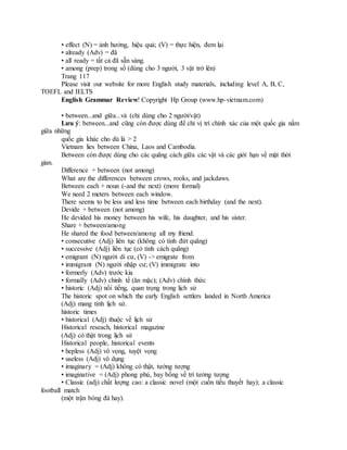 • effect (N) = ảnh hưởng, hiệu quả; (V) = thực hiện, đem lại
• already (Adv) = đã
• all ready = tất cả đã sẵn sàng.
• among (prep) trong số (dùng cho 3 người, 3 vật trở lên)
Trang 117
Please visit our website for more English study materials, including level A, B, C,
TOEFL and IELTS
English Grammar Review! Copyright Hp Group (www.hp-vietnam.com)
• between...and giữa...và (chỉ dùng cho 2 người/vật)
Lưu ý: between...and cũng còn được dùng để chỉ vị trí chính xác của một quốc gia nằm
giữa những
quốc gia khác cho dù là > 2
Vietnam lies between China, Laos and Cambodia.
Between còn được dùng cho các quãng cách giữa các vật và các giới hạn về mặt thời
gian.
Difference + between (not among)
What are the differences between crows, rooks, and jackdaws.
Between each + noun (-and the next) (more formal)
We need 2 meters between each window.
There seems to be less and less time between each birthday (and the next).
Devide + between (not among)
He devided his money between his wife, his daughter, and his sister.
Share + between/among
He shared the food between/among all my friend.
• consecutive (Adj) liên tục (không có tính đứt quãng)
• successive (Adj) liên tục (có tính cách quãng)
• emigrant (N) người di cư, (V) -> emigrate from
• immigrant (N) người nhập cư; (V) immigrate into
• formerly (Adv) trước kia
• formally (Adv) chỉnh tề (ăn mặc); (Adv) chính thức
• historic (Adj) nổi tiếng, quan trọng trong lịch sử
The historic spot on which the early English settlers landed in North America
(Adj) mang tính lịch sử.
historic times
• historical (Adj) thuộc về lịch sử
Historical reseach, historical magazine
(Adj) có thật trong lịch sử
Historical people, historical events
• hepless (Adj) vô vọng, tuyệt vọng
• useless (Adj) vô dụng
• imaginary = (Adj) không có thật, tưởng tượng
• imaginative = (Adj) phong phú, bay bổng về trí tưởng tượng
• Classic (adj) chất lượng cao: a classic novel (một cuốn tiểu thuyết hay); a classic
football match
(một trận bóng đá hay).
 