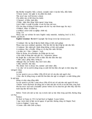 đặc thù/đặc trưng/tiêu biểu: a classic example (một ví dụ tiêu biểu, điển hình).
• Classic (noun): văn nghệ sĩ, tác phẩm lưu danh.
This novel may well become a classic
(Tác phẩm này có thể được lưu danh).
• Classical: cổ điển, kinh điển.
• Politic: nhận thức đúng/ khôn ngoan/ trang trọng.
I don’t think it would be politic to ask for loan just now.
(Tôi cho rằng sẽ không là khôn ngoan nếu hỏi vay một khoản ngay lúc này.)
• Political: thuộc về chính trị.
A political career (một sự nghiệp chính trị).
Trang 118
Please visit our website for more English study materials, including level A, B, C,
TOEFL and IELTS
English Grammar Review! Copyright Hp Group (www.hp-vietnam.com)
• Continual: liên tục lặp đi lặp lại (hành động có tính cách quãng)
Please stop your continual questions (Xin hãy thôi hỏi lặp đi lặp lại mãi như thế).
• Continous: liên miên/suốt (hành động không có tính cách quãng)
A continous flow of traffic (Dòng xe cộ chạy liên miên bất tận).
• As (liên từ) = Như + Subject + verb.
When in Roma, do as Romans do (Nhập gia tùy tục).
• Like (tính từ dùng như một giới từ) + noun/noun phrase
He fought like a mad man (Anh ta chiến đấu như điên như dại).
• Alike (adj.): giống nhau, tương tự
Although they are brother, they don’t look alike.
• Alike (adverb): như nhau
The climate here is always hot, summer and winter alike.
• As: như/ với tư cách là (dùng trong so sánh khi bản thân chủ ngữ có chức năng như
vật/người được
so sánh)
Let me speak to you as a father (Hãy để tôi nói với cậu như một người cha)
• Like: như là (dùng trong so sánh khi bản thân chủ ngữ và cái/người so sánh không phải
là một hoặc
không có chức năng đồng nhất)
Let me speak to you like a man above (Hãy để tôi nói với anh như một người bề trên).
• Before: trước đây/trước đó (dùng khi so sánh một thứ với tất cả các thứ khác cùng loại)
She has never seen such a beautiful picture before (Cô ta chưa bao giờ nhìn thấy một bức
tranh đẹp như thế trước đây).
Before: Trước (chỉ một sự việc xảy ra trước một sự việc khác trong quá khứ, thường dùng
với Past
Perfect)
He lived in France in 1912, he had lived in England 4 years before.
• Ago: trước (tính từ hiện tại trở ngược về quá khứ, thường dùng với Simple Past)
I went to England 3 years ago.
• Certain: chắc chắn (biết sự thực)
 