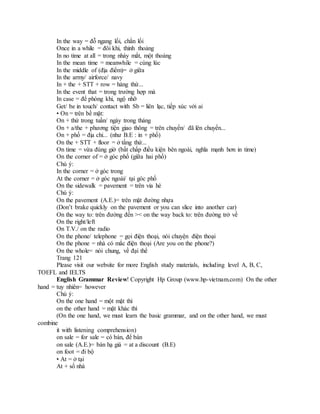 In the way = đỗ ngang lối, chắn lối
Once in a while = đôi khi, thỉnh thoảng
In no time at all = trong nháy mắt, một thoáng
In the mean time = meanwhile = cùng lúc
In the middle of (địa điểm)= ở giữa
In the army/ airforce/ navy
In + the + STT + row = hàng thứ...
In the event that = trong trường hợp mà
In case = để phòng khi, ngộ nhỡ
Get/ be in touch/ contact with Sb = liên lạc, tiếp xúc với ai
• On = trên bề mặt:
On + thứ trong tuần/ ngày trong tháng
On + a/the + phương tiện giao thông = trên chuyến/ đã lên chuyến...
On + phố = địa chỉ... (như B.E : in + phố)
On the + STT + floor = ở tầng thứ...
On time = vừa đúng giờ (bất chấp điều kiện bên ngoài, nghĩa mạnh hơn in time)
On the corner of = ở góc phố (giữa hai phố)
Chú ý:
In the corner = ở góc trong
At the corner = ở góc ngoài/ tại góc phố
On the sidewalk = pavement = trên vỉa hè
Chú ý:
On the pavement (A.E.)= trên mặt đường nhựa
(Don’t brake quickly on the pavement or you can slice into another car)
On the way to: trên đường đến >< on the way back to: trên đường trở về
On the right/left
On T.V./ on the radio
On the phone/ telephone = gọi điện thoại, nói chuyện điện thoại
On the phone = nhà có mắc điện thoại (Are you on the phone?)
On the whole= nói chung, về đại thể
Trang 121
Please visit our website for more English study materials, including level A, B, C,
TOEFL and IELTS
English Grammar Review! Copyright Hp Group (www.hp-vietnam.com) On the other
hand = tuy nhiên= however
Chú ý:
On the one hand = một mặt thì
on the other hand = mặt khác thì
(On the one hand, we must learn the basic grammar, and on the other hand, we must
combine
it with listening comprehension)
on sale = for sale = có bán, để bán
on sale (A.E.)= bán hạ giá = at a discount (B.E)
on foot = đi bộ
• At = ở tại
At + số nhà
 