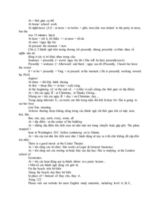 At + thời gian cụ thể
At home/ school/ work
At night/noon (A.E : at noon = at twelve = giữa trưa (she was invited to the party at noon,
but she
was 15 minutes late))
At least = chí ít, tối thiểu >< at most = tối đa
At once =ngay lập tức
At present/ the moment = now
Chú ý: 2 thành ngữ trên tương đương với presently nhưng presently se khác nhau về
nghĩa nếu nó
đứng ở các vị trí khác nhau trong câu:
Sentence + presently (= soon): ngay tức thì ( She will be here presently/soon)
Presently + sentence (= Afterward/ and then) : ngay sau đó (Presently, I heard her leave
the room)
S + to be + presently + Ving = at present/ at the moment ( He is presently working toward
his Ph.D.
degree)
At times = đôi khi, thỉnh thoảng
At first = thoạt đầu >< at last = cuối cùng
At the beginning of / at the end of... = ở đầu/ ở cuối (dùng cho thời gian và địa điểm).
At + tên các ngày lễ : at Christmas, at Thanks Giving...
Nhưng on + tên các ngày lễ + day = on Christmas day ...
Trong dạng informal E., on trước các thứ trong tuần đôi khi bị lược bỏ: She is going to
see her boss
(on) Sun. morning.
At/in/on thường được không dùng trong các thành ngữ chỉ thời gian khi có mặt: next,
last, this,
that, one, any, each, every, some, all
At + địa điểm : at the center of the building
At + những địa điểm lớn (khi xem nó như một nơi trung chuyển hoặc gặp gỡ): The plane
stopped 1
hour at Washington D.C. before continuing on to Atlanta.
At + tên các toà nhà lớn (khi xem như 1 hành động sẽ xảy ra ở đó chứ không đề cập đến
toà nhà) :
There is a good movie at the Center Theater.
At + tên riêng các tổ chức: She works at Legal & General Insurence.
At + tên riêng nơi các trường sở hoặc khu vực đại học: She is studying at the London
school of
Economics.
At + tên các hoạt động qui tụ thành nhóm: at a party/ lecture...
• Một số các thành ngữ dùng với giới từ
On the beach: trên bờ biển
Along the beach: dọc theo bờ biển
In place of = Instead of: thay cho, thay vì.
Trang 122
Please visit our website for more English study materials, including level A, B, C,
 