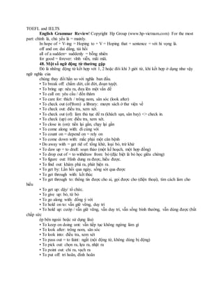TOEFL and IELTS
English Grammar Review! Copyright Hp Group (www.hp-vietnam.com) For the most
part: chính là, chủ yếu là = mainly.
In hope of + V-ing = Hoping to + V = Hoping that + sentence = với hi vọng là.
off and on: dai dẳng, tái hồi
all of a sudden= suddenly = bỗng nhiên
for good = forever: vĩnh viễn, mãi mãi.
48. Một số ngữ động từ thường gặp
Đó là những động từ kết hợp với 1, 2 hoặc đôi khi 3 giới từ, khi kết hợp ở dạng như vậy
ngữ nghĩa của
chúng thay đổi hẳn so với nghĩa ban đầu.
• To break off: chấm dứt, cắt đứt, đoạn tuyệt.
• To bring up: nêu ra, đưa lên một vấn đề
• To call on: yêu cầu / đến thăm
• To care for: thích / trông nom, săn sóc (look after)
• To check out (of/from) a library: mượn sách ở thư viện về
• To check out: điều tra, xem xét.
• To check out (of): làm thủ tục để ra (khách sạn, sân bay) <> check in.
• To check (up) on: điều tra, xem xét.
• To close in (on): tiến lại gần, chạy lại gần
• To come along with: đi cùng với
• To count on = depend on = rely on
• To come down with: mắc phải một căn bệnh
• Do away with = get rid of: tống khứ, loại bỏ, trừ khử
• To daw up = to draft: soạn thảo (một kế hoạch, một hợp đồng)
• To drop out of = to withdraw from: bỏ (đặc biệt là bỏ học giữa chừng)
• To figure out: Hình dung ra được, hiểu được.
• To find out: khám phá ra, phát hiện ra.
• To get by: Lần hồi qua ngày, sống sót qua được
• To get through with: kết thúc
• To get through to: thông tin được cho ai, gọi được cho (điện thoại), tìm cách làm cho
hiểu
• To get up: dậy/ tổ chức.
• To give up: bỏ, từ bỏ
• To go along with: đồng ý với
• To hold on to: vẫn giữ vững, duy trì
• To hold up: cướp / vẫn giữ vững, vẫn duy trì, vẫn sống bình thường, vẫn dùng được (bất
chấp sức
ép bên ngoài hoặc sử dụng lâu)
• To keep on doing smt: vẫn tiếp tục không ngừng làm gì
• To look after: trông nom, săn sóc
• To look into: điều tra, xem xét
• To pass out = to faint: ngất (nội động từ, không dùng bị động)
• To pick out: chọn ra, lựa ra, nhặt ra
• To point out: chỉ ra, vạch ra
• To put off: trì hoãn, đình hoãn
 
