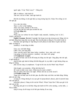 người nghe. Ví dụ: “Don't move!” = Đứng im!).
Milk is delicious. (một danh từ)
That new, red car is mine. (một ngữ danh từ)
Đôi khi câu không có chủ ngữ thật sự, trong trường hợp đó, It hoặc There đóng vai trò
chủ ngữ giả.
It is a nice day today.
There is a fire in that building.
There were many students in the room.
It is the fact that the earth goes around the sun.
1.2 Verb (động từ):
Trang 7
Please visit our website for more English study materials, including level A, B, C,
TOEFL and IELTS
English Grammar Review! Copyright Hp Group (www.hp-vietnam.com) Động từ là từ
chỉ hành động hoặc trạng thái của chủ ngữ. Mọi câu đều phải có động từ. Nó có thể là một từ
đơn hoặc một ngữ động từ. Ngữ động từ (verb phrase) là một nhóm từ gồm một hoặc
nhiều trợ động từ
(auxiliary) và một động từ chính.
I love you. (chỉ hành động)
Chilli is hot. (chỉ trạng thái)
I have seen the movie three times before. (auxiliary: have; main verb: seen)
I am going to Sai Gon tomorrow. (auxiliary: am; main verb: going)
1.3 Complement (vị ngữ):
Vị ngữ là từ hoặc cụm từ chỉ đối tượng tác động của chủ ngữ. Cũng giống như chủ ngữ,
vị ngữ thường là
danh từ hoặc ngữ danh từ không bắt đầu bằng giới từ, tuy nhiên vị ngữ thường đứng sau
động từ. Không
phải câu nào cũng có complement. Vị ngữ trả lời cho câu hỏi What? hoặc Whom?
John bought a car yesterday. (What did John buy?)
Jill wants to drink some water. (What does he want to drink?)
She saw John at the movie last night. (Whom did she see at the movie?)
1.4 Modifier (trạng từ):
Trạng từ là từ hoặc cụm từ chỉ thời gian, địa điểm hoặc cách thức của hành động. Không
phải câu nào cũng
có trạng từ. Chúng thường là các cụm giới từ (prepositional phrase), phó từ (adverb) hoặc
một cụm phó từ
(adverbial phrase). Chúng trả lời câu hỏi When?, Where? hoặc How? Một cụm giới từ là
một cụm từ bắt
đầu bằng một giới từ và kết thúc bằng một danh từ (VD: in the morning, on the table,...).
Nếu có nhiều
trạng từ trong câu thì trạng từ chỉ thời gian thường đi sau cùng.
 