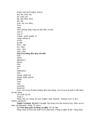 WITH UNCOUNTABLE NOUN
a(n), the, some, any
the, some, any
this, that, these, those
this, that
none, one, two, three,...
None
many
much (thường dùng trong câu phủ định, câu hỏi)
a lot of
a lot of
a [large / great] number of
a large amount of
(a) few
(a) little
fewer... than
less....than
more....than
more....than
Một số từ không đếm được nên biết:
sand
money
information
physics
food
news
air
mathematics
meat
measles (bệnh sởi)
mumps (bệnh quai bị)
politics
water
soap
economics
homework
Note: advertising là danh từ không đếm được nhưng advertisement là danh từ đếm được,
chỉ một quảng
cáo cụ thể nào đó.
Trang 9
Please visit our website for more English study materials, including level A, B, C,
TOEFL and IELTS
English Grammar Review! Copyright Hp Group (www.hp-vietnam.com) There are too
many advertisements during TV shows.
2.2 Cách dùng quán từ không xác định "a" và "an"
Dùng a hoặc an trước một danh từ số ít đếm được. Chúng có nghĩa là một. Chúng được
 