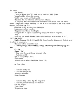 lives on the
First Avenue.
· Tương tự, không dùng "the" trước bữa ăn: breakfast, lunch, dinner:
We ate breakfast at 8 am this morning.
Trừ khi muốn ám chỉ một bữa ăn cụ thể:
The dinner that you invited me last week were delecious.
· Không dùng "the" trước một số danh từ như home, bed, church, court, jail, prison,
hospital, school, class, college, university v.v... khi nó đi với các động từ và giới từ chỉ chuyển
động chỉ đi đến đó là mục đích
chính hoặc ra khỏi đó cũng vì mục đích chính:
Students go to school everyday.
The patient was released from hospital.
Nhưng nếu đến đó hoặc ra khỏi đó không vì mục đích chính thì dùng "the".
Trang 11
Please visit our website for more English study materials, including level A, B, C,
TOEFL and IELTS
English Grammar Review! Copyright Hp Group (www.hp-vietnam.com) Students go to
the school for a class party.
The doctor left the hospital for lunch.
2.3.2 Bảng sử dụng "the" và không sử dụng "the" trong một số trường hợp điển
hình
Có "The"
Không "The"
+ Dùng trước tên các đại dương, sông ngòi, biển,
+ Trước tên một hồ
vịnh và các cụm hồ (số nhiều)
Lake Geneva
The Red Sea, the Atlantic Ocean, the Persian Gufl,
the Great Lakes
+ Trước tên các dãy núi:
+ Trước tên một ngọn núi
The Rocky Mountains
Mount Vesuvius
+ Trước tên những vật thể duy nhất trong vũ trụ
+ Trước tên các hành tinh hoặc các chòm sao
hoặc trên thế giới:
Venus, Mars
The earth, the moon
 