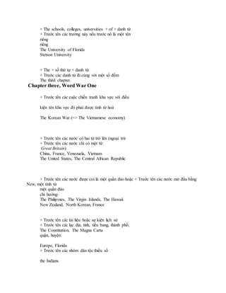 + The schools, colleges, universities + of + danh từ
+ Trước tên các trường này nếu trước nó là một tên
riêng
riêng
The University of Florida
Stetson University
+ The + số thứ tự + danh từ
+ Trước các danh từ đi cùng với một số đếm
The third chapter.
Chapter three, Word War One
+ Trước tên các cuộc chiến tranh khu vực với điều
kiện tên khu vực đó phải được tính từ hoá
The Korean War (=> The Vietnamese economy)
+ Trước tên các nước có hai từ trở lên (ngoại trừ
+ Trước tên các nước chỉ có một từ:
Great Britain)
China, France, Venezuela, Vietnam
The United States, The Central African Republic
+ Trước tên các nước được coi là một quần đảo hoặc + Trước tên các nước mở đầu bằng
New, một tính từ
một quần đảo
chỉ hướng:
The Philipines, The Virgin Islands, The Hawaii
New Zealand, North Korean, France
+ Trước tên các tài liệu hoặc sự kiện lịch sử
+ Trước tên các lục địa, tỉnh, tiểu bang, thành phố,
The Constitution, The Magna Carta
quận, huyện:
Europe, Florida
+ Trước tên các nhóm dân tộc thiểu số
the Indians
 