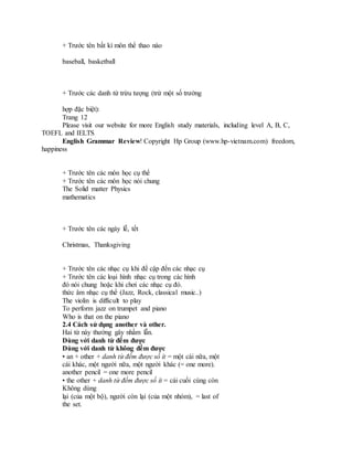 + Trước tên bất kì môn thể thao nào
baseball, basketball
+ Trước các danh từ trừu tượng (trừ một số trường
hợp đặc biệt):
Trang 12
Please visit our website for more English study materials, including level A, B, C,
TOEFL and IELTS
English Grammar Review! Copyright Hp Group (www.hp-vietnam.com) freedom,
happiness
+ Trước tên các môn học cụ thể
+ Trước tên các môn học nói chung
The Solid matter Physics
mathematics
+ Trước tên các ngày lễ, tết
Christmas, Thanksgiving
+ Trước tên các nhạc cụ khi đề cập đến các nhạc cụ
+ Trước tên các loại hình nhạc cụ trong các hình
đó nói chung hoặc khi chơi các nhạc cụ đó.
thức âm nhạc cụ thể (Jazz, Rock, classical music..)
The violin is difficult to play
To perform jazz on trumpet and piano
Who is that on the piano
2.4 Cách sử dụng another và other.
Hai từ này thường gây nhầm lẫn.
Dùng với danh từ đếm được
Dùng với danh từ không đếm được
• an + other + danh từ đếm được số ít = một cái nữa, một
cái khác, một người nữa, một người khác (= one more).
another pencil = one more pencil
• the other + danh từ đếm được số ít = cái cuối cùng còn
Không dùng
lại (của một bộ), người còn lại (của một nhóm), = last of
the set.
 