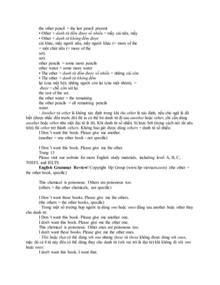 the other pencil = the last pencil present
• Other + danh từ đếm được số nhiều = mấy cái nữa, mấy
• Other + danh từ không đếm được
cái khác, mấy người nữa, mấy người khác (= more of the
= một chút nữa (= more of the
set).
set).
other pencils = some more pencils
other water = some more water
• The other + danh từ đếm được số nhiều = những cái còn
• The other + danh từ không đếm
lại (của một bộ), những người còn lại (của một nhóm), =
được = chỗ còn sót lại.
the rest of the set.
the other water = the remaining
the other pencils = all remaining pencils
water
· Another và other là không xác định trong khi the other là xác định; nếu chủ ngữ là đã
biết (được nhắc đến trước đó) thì ta có thể bỏ danh từ đi sau another hoặc other, chỉ cần dùng
another hoặc other như một đại từ là đủ. Khi danh từ số nhiều bị lược bớt (trong cách nói tắt nêu
trên) thì other trở thành others. Không bao giờ được dùng others + danh từ số nhiều:
I Don 't want this book. Please give me another.
(another = any other book - not specific)
I Don 't want this book. Please give me the other.
Trang 13
Please visit our website for more English study materials, including level A, B, C,
TOEFL and IELTS
English Grammar Review! Copyright Hp Group (www.hp-vietnam.com) (the other =
the other book, specific)
This chemical is poisonous. Others are poisonous too.
(others = the other chemicals, not specific)
I Don 't want these books. Please give me the others.
(the others = the other books, specific)
· Trong một số trường hợp người ta dùng one hoặc ones đằng sau another hoặc other thay
cho danh từ:
I Don 't want this book. Please give me another one.
I don't want this book. Please give me the other one.
This chemical is poisonous. Other ones are poisonous too.
I don't want these books. Please give me the other ones.
· This hoặc that có thể dùng với one nhưng these và those không được dùng với ones,
mặc dù cả 4 từ này đều có thể dùng thay cho danh từ (với vai trò là đại từ) khi không đi với one
hoặc ones:
I don't want this book. I want that.
 