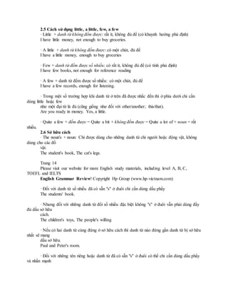 2.5 Cách sử dụng little, a little, few, a few
· Little + danh từ không đếm được: rất ít, không đủ để (có khuynh hướng phủ định)
I have little money, not enough to buy groceries.
· A little + danh từ không đếm được: có một chút, đủ để
I have a little money, enough to buy groceries
· Few + danh từ đếm được số nhiều: có rất ít, không đủ để (có tính phủ định)
I have few books, not enough for reference reading
· A few + danh từ đếm được số nhiều: có một chút, đủ để
I have a few records, enough for listening.
· Trong một số trường hợp khi danh từ ở trên đã được nhắc đến thì ở phía dưới chỉ cần
dùng little hoặc few
như một đại từ là đủ (cũng giống như đối với other/another; this/that).
Are you ready in money. Yes, a little.
· Quite a few + đếm được = Quite a bit + không đếm được = Quite a lot of + noun = rất
nhiều.
2.6 Sở hữu cách
· The noun's + noun: Chỉ được dùng cho những danh từ chỉ người hoặc động vật, không
dùng cho các đồ
vật.
The student's book, The cat's legs.
Trang 14
Please visit our website for more English study materials, including level A, B, C,
TOEFL and IELTS
English Grammar Review! Copyright Hp Group (www.hp-vietnam.com)
· Đối với danh từ số nhiều đã có sẵn "s" ở đuôi chỉ cần dùng dấu phẩy
The students' book.
· Nhưng đối với những danh từ đổi số nhiều đặc biệt không "s" ở đuôi vẫn phải dùng đầy
đủ dấu sở hữu
cách.
The children's toys, The people's willing
· Nếu có hai danh từ cùng đứng ở sở hữu cách thì danh từ nào đứng gần danh từ bị sở hữu
nhất sẽ mang
dấu sở hữu.
Paul and Peter's room.
· Đối với những tên riêng hoặc danh từ đã có sẵn "s" ở đuôi có thể chỉ cần dùng dấu phẩy
và nhấn mạnh
 