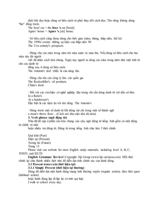 đuôi khi đọc hoặc dùng sở hữu cách và phải thay đổi cách đọc. Tên riêng không dùng
"the" đằng trước.
The boss' car = the boss 's car [bosiz]
Agnes' house = Agnes 's [siz] house.
· Sở hữu cách cũng được dùng cho thời gian (năm, tháng, thập niên, thế kỉ)
The 1990s' events: những sự kiện của thập niên 90
The 21st century's prospects.
· Dùng cho các mùa trong năm trừ mùa xuân và mùa thu. Nếu dùng sở hữu cách cho hai
mùa này thì người
viết đã nhân cách hoá chúng. Ngày nay người ta dùng các mùa trong năm như một tính từ
cho các danh từ
đằng sau, ít dùng sở hữu cách.
The Autumn's leaf: chiếc lá của nàng thu.
· Dùng cho tên các công ty lớn, các quốc gia
The Rockerfeller's oil products.
China's food.
· Đối với các cửa hiệu có nghề nghiệp đặc trưng chỉ cần dùng danh từ với dấu sở hữu.
In a florist's
At a hairdresser's
Đặc biệt là các tiệm ăn với tên riêng: The Antonio's
· Dùng trước một số danh từ bất động vật chỉ trong một số thành ngữ
a stone's throw from ...(Cách nơi đâu một tầm đá ném).
3. Verb phrase (ngữ động từ)
Như đã đề cập ở phần cấu trúc chung của câu, ngữ động từ tiếng Anh gồm có một động
từ chính và một
hoặc nhiêu trợ động từ. Động từ trong tiếng Anh chia làm 3 thời chính:
Quá khứ (Past)
Hiện tại (Present)
Tương lai (Future)
Trang 15
Please visit our website for more English study materials, including level A, B, C,
TOEFL and IELTS
English Grammar Review! Copyright Hp Group (www.hp-vietnam.com) Mỗi thời
chính lại chia thành nhiều thời nhỏ để diễn đạt tính chính xác của hành động.
3.1 Present tenses (các thời hiện tại)
3.1.1 Simple Present (thời hiện tại thường)
Dùng để diễn đạt một hành động mang tính thường xuyên (regular action), theo thói quen
(habitual action)
hoặc hành động lặp đi lặp lại có tính qui luật.
I walk to school every day.
 