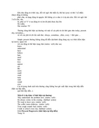 Khi chia động từ ở thời này, đối với ngôi thứ nhất (I), thứ hai (you) và thứ 3 số nhiều
(they) động từ không
phải chia, sử dụng động từ nguyên thể không có to như ở ví dụ nêu trên. Đối với ngôi thứ
3 số ít (he, she,
it), phải có "s" ở sau động từ và âm đó phải được đọc lên:
He walks.
She watches TV
Thường dùng thời hiện tại thường với một số các phó từ chỉ thời gian như today, present
day, nowadays,...
và với các phó từ chỉ tần suất như: always, sometimes, often, every + thời gian ...
Simple present thường không dùng để diễn đạt hành động đang xảy ra ở thời điểm hiện
tại (now), ngoại trừ
với các động từ thể hiện trạng thái (stative verb) như sau:
know
understand
have
believe
hate
need
hear
love
appear
see
like
seem
smell
want
taste
wish
sound
own
Các từ trong danh sách trên thường cũng không bao giờ xuất hiện trong thời tiếp diễn
(hiện tại tiếp diễn,
quá khứ tiếp diễn...).
Một số ví dụ khác về thời hiện tại thường:
They understand the problem now. (stative verb)
He always swims in the evening. (habitual action)
We want to leave now. (stative verb)
The coffee tastes delicious. (stative verb)
Your cough sounds bad. (stative verb)
I walk to school every day. (habitual action)
3.1.2 Present Progressive (thời hiện tại tiếp diễn)
Trang 16
 