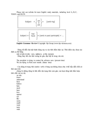Please visit our website for more English study materials, including level A, B, C,
TOEFL and IELTS
English Grammar Review! Copyright Hp Group (www.hp-vietnam.com)
· Dùng để diễn đạt một hành động xảy ra vào thời điểm hiện tại. Thời điểm này được xác
định cụ thể bằng
một số phó từ như : now, rightnow, at this moment.
· Dùng thay thế cho thời tương lai gần, đặc biệt là trong văn nói.
The president is trying to contact his advisors now. (present time)
We are flying to Paris next month. (future time)
· Các động từ trạng thái (stative verb) ở bảng sau không được chia ở thể tiếp diễn (bất cứ
thời nào) khi
chúng là những động từ tĩnh diễn đạt trạng thái cảm giác của hoạt động tinh thần hoặc
tính chất của sự vật,
sự việc.
know
understand
have
believe
hate
need
hear
love
appear
see
like
seem
smell
want
taste
wish
 