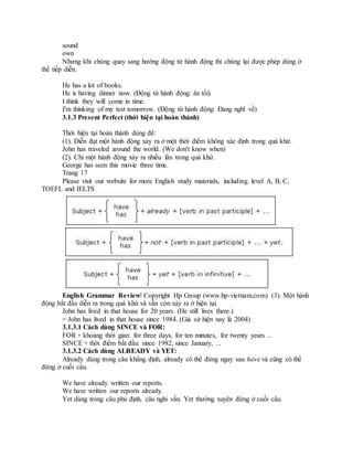 sound
own
Nhưng khi chúng quay sang hướng động từ hành động thì chúng lại được phép dùng ở
thể tiếp diễn.
He has a lot of books.
He is having dinner now. (Động từ hành động: ăn tối)
I think they will come in time.
I'm thinking of my test tomorrow. (Động từ hành động: Đang nghĩ về)
3.1.3 Present Perfect (thời hiện tại hoàn thành)
Thời hiện tại hoàn thành dùng để:
(1). Diễn đạt một hành động xảy ra ở một thời điểm không xác định trong quá khứ.
John has traveled around the world. (We don't know when)
(2). Chỉ một hành động xảy ra nhiều lần trong quá khứ.
George has seen this movie three time.
Trang 17
Please visit our website for more English study materials, including level A, B, C,
TOEFL and IELTS
English Grammar Review! Copyright Hp Group (www.hp-vietnam.com) (3). Một hành
động bắt đầu diễn ra trong quá khứ và vẫn còn xảy ra ở hiện tại.
John has lived in that house for 20 years. (He still lives there.)
= John has lived in that house since 1984. (Giả sử hiện nay là 2004)
3.1.3.1 Cách dùng SINCE và FOR:
FOR + khoảng thời gian: for three days, for ten minutes, for twenty years ...
SINCE + thời điểm bắt đầu: since 1982, since January, ...
3.1.3.2 Cách dùng ALREADY và YET:
Already dùng trong câu khẳng định, already có thể đứng ngay sau have và cũng có thể
đứng ở cuối câu.
We have already written our reports.
We have written our reports already.
Yet dùng trong câu phủ định, câu nghi vấn. Yet thường xuyên đứng ở cuối câu.
 