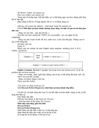 We haven’t written our reports yet.
Have you written your reports yet?
Trong một số trường hợp ở thể phủ định, yet có thể đứng ngay sau have nhưng phải thay
đổi về mặt ngữ
pháp: động từ PII trở về dạng nguyên thể có to và không dùng not.
John has yet to learn the material = John hasn't learnt the material yet.
3.1.3.3 Thời hiện tại hoàn thành thường dược dùng với một số cụm từ chỉ thời gian
như sau:
· Dùng với now that... (giờ đây khi mà...)
Now that you have passed the TOEFL test successfully, you can apply for the
scholarship.
· Dùng với một số phó từ như till now, untill now, so far (cho đến giờ). Những cụm từ
này có thể đứng đầu
câu hoặc cuối câu.
Trang 18
Please visit our website for more English study materials, including level A, B, C,
TOEFL and IELTS
English Grammar Review! Copyright Hp Group (www.hp-vietnam.com) So far the
problem has not been resolved.
· Dùng với recently, lately (gần đây) những cụm từ này có thể đứng đầu hoặc cuối câu.
I have not seen him recently.
· Dùng với before đứng ở cuối câu.
I have seen him before.
Xem thêm các động từ bất quy tắc
3.1.4 Present Perfect Progressive (thời hiện tại hoàn thành tiếp diễn)
Chỉ đối với các hành động thộc loại (3) của thời hiện tại hoàn thành chúng ta mới có thể
dùng thời hiện tại
hoàn thành tiếp diễn.
John has been living in that house for 20 years.
= John has lived in that house for 20 years.
Phân biệt cách dùng giữa hai thời:
Present Perfect
Present Perfect Progressive
Hành động vẫn tiếp diễn ở hiện tại, có khả năng lan
Hành động đã chấm dứt ở hiện tại do đó đã có kết
tới tương lai do đó không có kết quả rõ rệt.
 