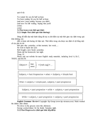 quả rõ rệt.
I've waited for you for half an hour.
I've been waiting for you for half an hour.
(and now I stop waiting because you didn't
(and now I'm still waiting, hoping that you'll
come).
come)
3.2 Past tenses (các thời quá khứ)
3.2.1 Simple Past (thời quá khứ thường):
Dùng để diễn đạt một hành động đã xảy ra dứt điểm tại một thời gian xác định trong quá
khứ (không còn
diễn ra hoặc ảnh hưởng tới hiện tại). Thời điểm trong câu được xác định rõ rệt bằng một
số các phó từ chỉ
thời gian như: yesterday, at that moment, last week, ...
He went to Spain last year.
Bob bought a new bicyle yesterday.
Maria did her homework last night.
Trang 19
Please visit our website for more English study materials, including level A, B, C,
TOEFL and IELTS
English Grammar Review! Copyright Hp Group (www.hp-vietnam.com) Mark washed
the dishes after dinner.
We drove to the grocery store this afternoon.
George cooked dinner for his family Saturday night.
3.2.2 Past Progresseive (thời quá khứ tiếp diễn):
 