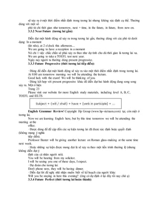 sẽ xảy ra ở một thời điểm nhất định trong tương lai nhưng không xác định cụ thể. Thường
dùng với một số
phó từ chỉ thời gian như tomorrow, next + time, in the future, in future, from now on.
3.3.2 Near Future (tương lai gần):
Diễn đạt một hành động sẽ xảy ra trong tương lai gần, thường dùng với các phó từ dưới
dạng: In a moment
(lát nữa), at 2 o'clock this afternoon....
We are going to have a reception in a moment
Nó chỉ 1 việc chắc chắn sẽ phải xảy ra theo như dự tính cho dù thời gian là tương lai xa.
We are going to take a TOEFL test next year.
Ngày nay người ta thường dùng present progressive.
3.3.3 Future Progressive (thời tương lai tiếp diễn):
· Dùng để diễn đạt một hành động sẽ xảy ra vào một thời điểm nhất định trong tương lai.
At 8:00 am tomorrow morning we will be attending the lecture.
Good luck with the exam! We will be thinking of you.
· Dùng kết hợp với present progressive khác để diễn đạt hai hành động đang song song
xảy ra. Một ở hiện
Trang 23
Please visit our website for more English study materials, including level A, B, C,
TOEFL and IELTS
English Grammar Review! Copyright Hp Group (www.hp-vietnam.com) tại, còn một ở
tương lai.
Now we are learning English here, but by this time tomorrow we will be attending the
meeting at the
office.
· Được dùng để đề cập đến các sự kiện tương lai đã được xác định hoặc quyết định
(không mang ý nghĩa
tiếp diễn).
Professor Baxter will be giving another lecture on Roman glass-making at the same time
next week.
· Hoặc những sự kiện được mong đợi là sẽ xảy ra theo một tiến trình thường lệ (nhưng
không diễn đạt ý
định của cá nhân người nói).
You will be hearing from my solicitor.
I will be seeing you one of these days, I expect.
· Dự đoán cho tương lai:
Don't phone now, they will be having dinner.
· Diễn đạt lời đề nghị nhã nhặn muốn biết về kế hoạch của người khác
Will you be staying in here this evening? (ông có dự định ở lại đây tối nay chứ ạ)
3.3.4 Future Perfect (thời tương lai hoàn thành):
 