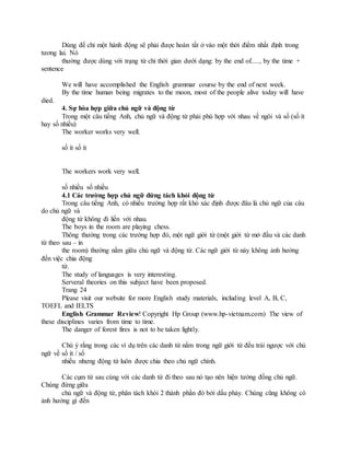 Dùng để chỉ một hành động sẽ phải được hoàn tất ở vào một thời điểm nhất định trong
tương lai. Nó
thường được dùng với trạng từ chỉ thời gian dưới dạng: by the end of....., by the time +
sentence
We will have accomplished the English grammar course by the end of next week.
By the time human being migrates to the moon, most of the people alive today will have
died.
4. Sự hòa hợp giữa chủ ngữ và động từ
Trong một câu tiếng Anh, chủ ngữ và động từ phải phù hợp với nhau về ngôi và số (số ít
hay số nhiều)
The worker works very well.
số ít số ít
The workers work very well.
số nhiều số nhiều
4.1 Các trường hợp chủ ngữ đứng tách khỏi động từ
Trong câu tiếng Anh, có nhiều trường hợp rất khó xác định được đâu là chủ ngữ của câu
do chủ ngữ và
động từ không đi liền với nhau.
The boys in the room are playing chess.
Thông thường trong các trường hợp đó, một ngữ giới từ (một giới từ mở đầu và các danh
từ theo sau – in
the room) thường nằm giữa chủ ngữ và động từ. Các ngữ giới từ này không ảnh hưởng
đến việc chia động
từ.
The study of languages is very interesting.
Serveral theories on this subject have been proposed.
Trang 24
Please visit our website for more English study materials, including level A, B, C,
TOEFL and IELTS
English Grammar Review! Copyright Hp Group (www.hp-vietnam.com) The view of
these disciplines varies from time to time.
The danger of forest fires is not to be taken lightly.
Chú ý rằng trong các ví dụ trên các danh từ nằm trong ngữ giới từ đều trái ngược với chủ
ngữ về số ít / số
nhiều nhưng động từ luôn được chia theo chủ ngữ chính.
Các cụm từ sau cùng với các danh từ đi theo sau nó tạo nên hiện tường đồng chủ ngữ.
Chúng đứng giữa
chủ ngữ và động từ, phân tách khỏi 2 thành phần đó bởi dấu phảy. Chúng cũng không có
ảnh hưởng gì đến
 