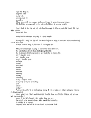việc chia động từ.
Together with
along with
accompanied by
as well as
Mary, along with her manager and some friends, is going to a party tonight.
Mr. Robbins, accompanied by her wife and children, is arriving tonight.
Nếu 2 danh từ làm chủ ngữ nối với nhau bằng and thì động từ phải chia ở ngôi thứ 3 số
nhiều (tương
đương với they)
Mary and her manager are going to a party tonight.
Nhưng nếu 2 đồng chủ ngữ nối với nhau bằng or thì động từ phải chia theo danh từ đứng
sau or. Nếu danh
từ đó là số ít thì động từ phải chia số ít và ngược lại.
Mary or her manager is going to answer the press interview.
4.2 Các từ luôn đi với danh từ hoặc đại từ số ít
Đó là các danh từ ở bảng sau (còn gọi là các đại từ phiếm chỉ).
any + singular noun
no + singular noun
some + singular noun
anybody
nobody
somebody
anyone
no one
someone
anything
nothing
something
every + singular noun
everybody everyone everything
each
either *
neither *
* Either và neither là số ít nếu chúng không đi với or hoặc nor. Either (có nghĩa 1 trong
2) chỉ dùng cho 2
người hoặc 2 vật. Nếu 3 người (vật) trở lên phải dùng any. Neither (không một ai trong
hai) chỉ dùng cho 2
người, 2 vật. Nếu 3 người (vật) trở lên dùng not any.
Everybody who wants to buy a ticket should be in this line.
Something is in my eye.
Anybody who has lost his ticket should report to the desk.
 