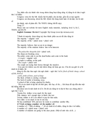 Tuy nhiên nếu các thành viên trong nhóm đang hoạt động riêng rẽ, động từ sẽ chia ở ngôi
thứ 3 số nhiều:
Congress votes for the bill. (Quốc hội bỏ phiếu cho dự luật, gồm tất cả mọi người)
Congress are discussing about the bill. (Quốc hội đang tranh luận về dự luật, tức là một
số
tán thành, một số phản đối. Thi TOEFL không bắt lỗi này).
Trang 27
Please visit our website for more English study materials, including level A, B, C,
TOEFL and IELTS
English Grammar Review! Copyright Hp Group (www.hp-vietnam.com)
* Danh từ majority được dùng tuỳ theo thành phần sau nó để chia động từ
The majority + singular verb
The majority of the + plural noun + plural verb
The majority believes that we are in no danger.
The majority of the students believe him to be innocent.
· The police/the sheep/the fish + plural verb.
The sheep are breaking away
The police come only to see the dead bodies and a ruin in the bank
· A couple + singular verb
A couple is walking on the path
· The couple + plural verb
The couple are racing their horses through the meadow.
· Các cụm từ ở nhóm sau chỉ một nhóm động vật hoặc gia súc. Cho dù sau giới từ of là
danh từ số nhiều thì
động từ vẫn chia theo ngôi chủ ngữ chính – ngôi thứ 3 số ít: flock of birds/ sheep, school
of fish, herd of
cattle, pride of lions, pack of dogs
The flock of birds is circling overhead.
The herd of casttle is breaking away.
A school of fish is being attacked by sharks.
· Tất cả các danh từ tập thể chỉ thời gian, tiền bạc, số đo, ... khi được đề cập đến như một
thể thống nhất thì
đều được xem là một danh từ số ít. Do đó các động từ và đại từ theo sau chúng phải ở
ngôi thứ 3 số ít.
Twenty-five dollars is too much for the meal.
Fifty minutes isn’t enough time to finish this test
Twenty dollars is all I can afford to pay for that radio.
Two miles is too much to run in one day.
He has contributed $50, and now he wants to contribute another fifty.
4.7 Cách sử dụng a number of, the number of:
A number of = “Một số những ...”, đi với danh từ số nhiều, động từ chia ở số nhiều.
A number of + plural noun + plural verb
A number of students are going to the class picnic (Một số sinh viên sẽ đi ...)
 
