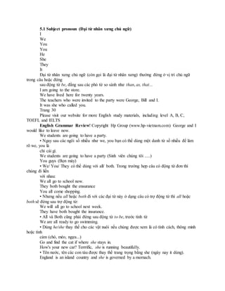 5.1 Subject pronoun (Đại từ nhân xưng chủ ngữ)
I
We
You
You
He
She
They
It
Đại từ nhân xưng chủ ngữ (còn gọi là đại từ nhân xưng) thường đứng ở vị trí chủ ngữ
trong câu hoặc đứng
sau động từ be, đằng sau các phó từ so sánh như than, as, that...
I am going to the store.
We have lived here for twenty years.
The teachers who were invited to the party were George, Bill and I.
It was she who called you.
Trang 30
Please visit our website for more English study materials, including level A, B, C,
TOEFL and IELTS
English Grammar Review! Copyright Hp Group (www.hp-vietnam.com) George and I
would like to leave now.
We students are going to have a party.
• Ngay sau các ngôi số nhiều như we, you bạn có thể dùng một danh từ số nhiều để làm
rõ we, you là
chỉ cái gì.
We students are going to have a party (Sinh viên chúng tôi .....)
You guys (Bọn mày)
• We/ You/ They có thể dùng với all/ both. Trong trường hợp câu có động từ đơn thì
chúng đi liền
với nhau:
We all go to school now.
They both bought the ensurance
You all come shopping.
• Nhưng nếu all hoặc both đi với các đại từ này ở dạng câu có trợ động từ thì all hoặc
both sẽ đứng sau trợ động từ:
We will all go to school next week.
They have both bought the insurance.
• All và Both cũng phải đứng sau động từ to be, trước tính từ
We are all ready to go swimming.
• Dùng he/she thay thế cho các vật nuôi nếu chúng được xem là có tính cách, thông minh
hoặc tình
cảm (chó, mèo, ngựa...)
Go and find the cat if where she stays in.
How's your new car? Terrrific, she is running beautifully.
• Tên nước, tên các con tàu được thay thế trang trọng bằng she (ngày nay it dùng).
England is an island country and she is governed by a mornach.
 