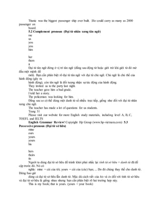 Titanic was the biggest passenger ship ever built. She could carry as many as 2000
passenger on
board.
5.2 Complement pronoun (Đại từ nhân xưng tân ngữ)
me
us
you
you
him
her
them
it
Đại từ tân ngữ đứng ở vị trí tân ngữ (đằng sau động từ hoặc giới trừ khi giới từ đó mở
đầu một mệnh đề
mới). Bạn cần phân biệt rõ đại từ tân ngữ với đại từ chủ ngữ. Chủ ngữ là chủ thể của
hành động (gây ra
hành động), còn tân ngữ là đối tượng nhận sự tác động của hành động.
They invited us to the party last night.
The teacher gave him a bad grade.
I told her a story.
The policeman was looking for him.
Đằng sau us có thể dùng một danh từ số nhiều trực tiếp, giống như đối với đại từ nhân
xưng chủ ngữ.
The teacher has made a lot of questions for us students.
Trang 31
Please visit our website for more English study materials, including level A, B, C,
TOEFL and IELTS
English Grammar Review! Copyright Hp Group (www.hp-vietnam.com) 5.3
Possessive pronoun (Đại từ sở hữu)
mine
ours
yours
yours
his
hers
theirs
its
Người ta dùng đại từ sở hữu để tránh khỏi phải nhắc lại tính từ sở hữu + danh từ đã đề
cập trước đó. Nó có
nghĩa: mine = cái của tôi; yours = cái của (các) bạn; ... Do đó chúng thay thế cho danh từ.
Đừng bao giờ
dùng cả đại từ sở hữu lẫn danh từ. Mặc dù cách viết của his và its đối với tính từ sở hữu
và đại từ sở hữu là giống nhau nhưng bạn cần phân biệt rõ hai trường hợp này.
This is my book; that is yours. (yours = your book)
 