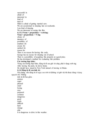successful in
afraid of
interested in
fond of
tired of
Mitch is afraid of getting married now.
We are accustomed to sleeping late on weekends.
I am fond of dancing.
We are interested in seeing this film.
6.1.5.3 Noun + preposition + verb-ing:
Noun + prepositions + V-ing
choice of
intention of
possibility of
(method of)
excuse for
method for
reason for
There is no reason for leaving this early.
George has no excuse for droping out of school.
There is a possibility of acquiring this property at a good price.
He has developed a method for evaluating this problem.
Các trường hợp khác:
Trong các trường hợp khác, động từ đi sau giới từ cũng phải ở dạng verb-ing.
After leaving the party, he drove home.
He should have stayed in New York instead of moving to Maine.
6.1.6 Động từ đi sau tính từ:
Nói chung, nếu động từ đi ngay sau tính từ (không có giới từ) thì được dùng ở dạng
nguyên thể. Những
tính từ đó bao gồm.
anxious
eager
pleased
usual
boring
easy
prepared
common
dangerous
good
ready
difficult
hard
strange
able
It is dangerous to drive in this weather.
 