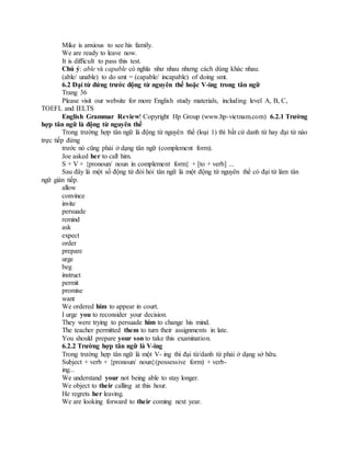 Mike is anxious to see his family.
We are ready to leave now.
It is difficult to pass this test.
Chú ý: able và capable có nghĩa như nhau nhưng cách dùng khác nhau:
(able/ unable) to do smt = (capable/ incapable) of doing smt.
6.2 Đại từ đứng trước động từ nguyên thể hoặc V-ing trong tân ngữ
Trang 36
Please visit our website for more English study materials, including level A, B, C,
TOEFL and IELTS
English Grammar Review! Copyright Hp Group (www.hp-vietnam.com) 6.2.1 Trường
hợp tân ngữ là động từ nguyên thể
Trong trường hợp tân ngữ là động từ nguyên thể (loại 1) thì bất cứ danh từ hay đại từ nào
trực tiếp đứng
trước nó cũng phải ở dạng tân ngữ (complement form).
Joe asked her to call him.
S + V + {pronoun/ noun in complement form} + [to + verb] ...
Sau đây là một số động từ đòi hỏi tân ngữ là một động từ nguyên thể có đại từ làm tân
ngữ gián tiếp.
allow
convince
invite
persuade
remind
ask
expect
order
prepare
urge
beg
instruct
permit
promise
want
We ordered him to appear in court.
I urge you to reconsider your decision.
They were trying to persuade him to change his mind.
The teacher permitted them to turn their assignments in late.
You should prepare your son to take this examination.
6.2.2 Trường hợp tân ngữ là V-ing
Trong trường hợp tân ngữ là một V- ing thì đại từ/danh từ phải ở dạng sở hữu.
Subject + verb + {pronoun/ noun}(possessive form) + verb-
ing...
We understand your not being able to stay longer.
We object to their calling at this hour.
He regrets her leaving.
We are looking forward to their coming next year.
 