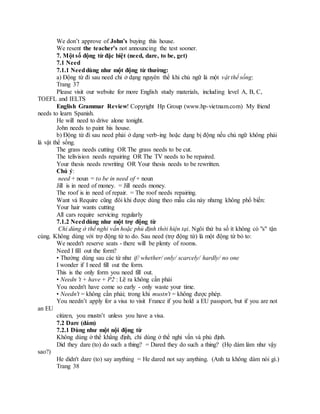 We don’t approve of John’s buying this house.
We resent the teacher’s not announcing the test sooner.
7. Một số động từ đặc biệt (need, dare, to be, get)
7.1 Need
7.1.1 Needdùng như một động từ thường:
a) Động từ đi sau need chỉ ở dạng nguyên thể khi chủ ngữ là một vật thể sống:
Trang 37
Please visit our website for more English study materials, including level A, B, C,
TOEFL and IELTS
English Grammar Review! Copyright Hp Group (www.hp-vietnam.com) My friend
needs to learn Spanish.
He will need to drive alone tonight.
John needs to paint his house.
b) Động từ đi sau need phải ở dạng verb-ing hoặc dạng bị động nếu chủ ngữ không phải
là vật thể sống.
The grass needs cutting OR The grass needs to be cut.
The telivision needs repairing OR The TV needs to be repaired.
Your thesis needs rewriting OR Your thesis needs to be rewritten.
Chú ý:
need + noun = to be in need of + noun
Jill is in need of money. = Jill needs money.
The roof is in need of repair. = The roof needs repairing.
Want và Require cũng đôi khi được dùng theo mẫu câu này nhưng không phổ biến:
Your hair wants cutting
All cars require servicing regularly
7.1.2 Needdùng như một trợ động từ
Chỉ dùng ở thể nghi vấn hoặc phủ định thời hiện tại. Ngôi thứ ba số ít không có "s" tận
cùng. Không dùng với trợ động từ to do. Sau need (trợ động từ) là một động từ bỏ to:
We needn't reserve seats - there will be plenty of rooms.
Need I fill out the form?
• Thường dùng sau các từ như if/ whether/ only/ scarcely/ hardly/ no one
I wonder if I need fill out the form.
This is the only form you need fill out.
• Needn 't + have + P2 : Lẽ ra không cần phải
You needn't have come so early - only waste your time.
• Needn't = không cần phải; trong khi mustn't = không được phép.
You needn’t apply for a visa to visit France if you hold a EU passport, but if you are not
an EU
citizen, you mustn’t unless you have a visa.
7.2 Dare (dám)
7.2.1 Dùng như một nội động từ
Không dùng ở thể khẳng định, chỉ dùng ở thể nghi vấn và phủ định.
Did they dare (to) do such a thing? = Dared they do such a thing? (Họ dám làm như vậy
sao?)
He didn't dare (to) say anything = He dared not say anything. (Anh ta không dám nói gì.)
Trang 38
 