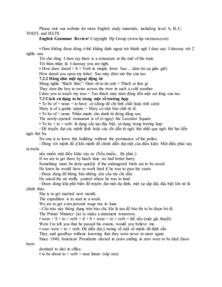 Please visit our website for more English study materials, including level A, B, C,
TOEFL and IELTS
English Grammar Review! Copyright Hp Group (www.hp-vietnam.com)
• Dare không được dùng ở thể khẳng định ngoại trừ thành ngữ I dare say/ I daresay với 2
nghĩa sau:
Tôi cho rằng: I dare say there is a restaurant at the end of the train.
Tôi thừa nhận là: I daresay you are right.
• How dare/ dared + S + Verb in simple form: Sao ... dám (tỏ sự giận giữ)
How dared you open my letter: Sao mày dám mở thư của tao.
7.2.2 Dùng như một ngoại động từ
Mang nghĩa “thách thức”: Dare sb to do smt = Thách ai làm gì
They dare the boy to swim across the river in such a cold weather.
I dare you to touch my toes = Tao thách mày dám động đến một sợi lông của tao.
7.3 Cách sử dụng to be trong một số trường hợp
• To be of + noun = to have: có (dùng để chỉ tính chất hoặc tình cảm)
Mary is of a gentle nature = Mary có một bản chất tử tế.
• To be of + noun: Nhấn mạnh cho danh từ đứng đằng sau
The newly-opened restaurant is of (ở ngay) the Leceister Square.
• To be + to + verb: là dạng cấu tạo đặc biệt, sử dụng trong trường hợp:
- Để truyền đạt các mệnh lệnh hoặc các chỉ dẫn từ ngôi thứ nhất qua ngôi thứ hai đến
ngôi thứ ba.
No one is to leave this building without the permission of the police.
- Dùng với mệnh đề if khi mệnh đề chính diễn đạt một câu điều kiện: Một điều phải xảy
ra trước
nếu muốn một điều khác xảy ra. (Nếu muốn... thì phải..)
If we are to get there by lunch time we had better hurry.
Something must be done quickly if the endangered birds are to be saved.
He knew he would have to work hard if he was to pass his exam
- Được dùng để thông báo những yêu cầu xin chỉ dẫn:
He asked the air traffic control where he was to land.
- Được dùng khá phổ biến để truyền đạt một dự định, một sự sắp đặt, đặc biệt khi nó là
chính thức.
She is to get married next month.
The expedition is to start in a week.
We are to get a ten percent wage rise in June.
- Cấu trúc này thông dụng trên báo chí, khi là tựa đề báo thì to be được bỏ đi.
The Primer Minister (is) to make a statement tomorrow.
• were + S + to + verb = if + S + were + to + verb = thế nếu (một giả thuyết)
Were I to tell you that he passed his exams, would you believe me.
• was/ were + to + verb: Để diễn đạt ý tưởng về một số mệnh đã định sẵn
They said goodbye without knowing that they were never to meet again.
Since 1840, American Presidents elected in years ending in zero were to be died (have
been
destined to die) in office.
• to be about to + verb = near future (sắp sửa)
 