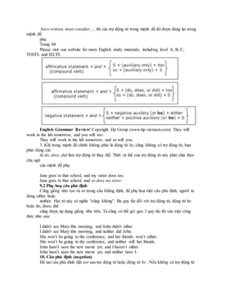 have written, must consider, ... thì các trợ động từ trong mệnh đề đó được dùng lại trong
mệnh đề
phụ.
Trang 44
Please visit our website for more English study materials, including level A, B, C,
TOEFL and IELTS
English Grammar Review! Copyright Hp Group (www.hp-vietnam.com) They will
work in the lab tomorrow, and you will too.
They will work in the lab tomorrow, and so will you.
3. Khi trong mệnh đề chính không phải là động từ be, cũng không có trợ động từ, bạn
phải dùng các
từ do, does, did làm trợ động từ thay thế. Thời và thể của trợ động từ này phải chia theo
chủ ngữ
của mệnh đề phụ.
Jane goes to that school, and my sister does too.
Jane goes to that school, and so does my sister.
9.2 Phụ hoạ câu phủ định
Cũng giống như too và so trong câu khẳng định, để phụ hoạ một câu phủ định, người ta
dùng either hoặc
neither. Hai từ này có nghĩa “cũng không”. Ba quy tắc đối với trợ động từ, động từ be
hoặc do, does, did
cũng được áp dụng giống như trên. Ta cũng có thể gói gọn 3 quy tắc đó vào một công
thức như sau:
I didn't see Mary this morning, and John didn't either
I didn't see Mary this morning, and neither did John.
She won’t be going to the conference, and her friends won’t either.
She won’t be going to the conference, and neither will her friends.
John hasn’t seen the new movie yet, and I haven’t either.
John hasn’t seen the new movie yet, and neither have I.
10. Câu phủ định (negation)
Để tạo câu phủ định đặt not sau trợ động từ hoặc động từ be . Nếu không có trợ động từ
 