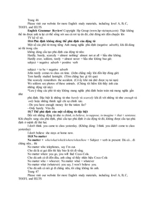 Trang 46
Please visit our website for more English study materials, including level A, B, C,
TOEFL and IELTS
English Grammar Review! Copyright Hp Group (www.hp-vietnam.com) Thật không
thể tin được anh ta lại có thể sống sót sau cú rơi tự do đó, chứ đừng nói đến chuyện lên
TV kể về nó.
10.6 Phủ định không dùng thể phủ định của động từ
Một số các phó từ trong tiếng Anh mang nghĩa phủ định (negative adverb), khi đã dùng
nó thì trong câu
không dùng cấu tạo phủ định của động từ nữa:
Hardly, barely, scarcely = almost nothing/ almost not at all = hầu như không.
Hardly ever, seldom, rarely = almost never = hầu như không bao giờ.
subject + negative adverb + positive verb
subject + to be + negative adverb
John rarely comes to class on time. (John chẳng mấy khi đến lớp đúng giờ)
Tom hardly studied lastnight. (Tôm chẳng học gì tối qua)
She scarcely remembers the accident. (Cô ấy khó mà nhớ được vụ tai nạn)
We seldom see photos of these animals. (Chúng tôi hiếm khi thấy ảnh của
những động vật này)
*Lưu ý rằng các phó từ này không mang nghĩa phủ định hoàn toàn mà mang nghĩa gần
như
phủ định. Đặc biệt là những từ như barely và scarcely khi đi với những từ như enough và
only hoặc những thành ngữ chỉ sự chính xác.
- Do you have enough money for the tution fee?
- Only barely. Vừa đủ.
10.7 Thể phủ định của một số động từ đặc biệt
Đối với những động từ như to think, to believe, to suppose, to imagine + that + sentense.
Khi chuyển sang câu phủ định, phải cấu tạo phủ định ở các động từ đó, không được cấu tạo phủ
định ở mệnh đề thứ hai.
I don't think you came to class yesterday. (Không dùng: I think you didn't come to class
yesterday)
I don't believe she stays at home now.
10.8 No matter
No matter + who/what/which/where/when/how + Subject + verb in present: Dù có... đi
chăng nữa... thì
No matter who telephones, say I’m out.
Cho dù là ai gọi đến thì hãy bảo là tôi đi vắng.
No matter where you go, you will find Coca-Cola.
Cho dù anh có đi đến đâu, anh cũng sẽ thấy nhãn hiệu Coca-Cola
No matter who = whoever; No matter what = whatever
No matter what (whatever) you say, I won’t believe you.
Cho dù anh có nói gì đi chăng nữa, tôi cũng không tin anh.
Trang 47
Please visit our website for more English study materials, including level A, B, C,
TOEFL and IELTS
 