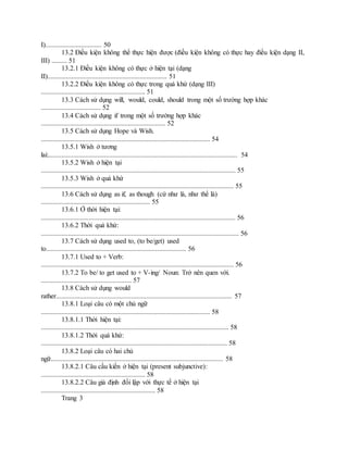 I)................................. 50
13.2 Điều kiện không thể thực hiện được (điều kiện không có thực hay điều kiện dạng II,
III) ......... 51
13.2.1 Điều kiện không có thực ở hiện tại (dạng
II)...................................................................... 51
13.2.2 Điều kiện không có thực trong quá khứ (dạng III)
............................................................. 51
13.3 Cách sử dụng will, would, could, should trong một số trường hợp khác
................................... 52
13.4 Cách sử dụng if trong một số trường hợp khác
......................................................................... 52
13.5 Cách sử dụng Hope và Wish.
................................................................................................... 54
13.5.1 Wish ở tương
lai:............................................................................................................... 54
13.5.2 Wish ở hiện tại
.................................................................................................................. 55
13.5.3 Wish ở quá khứ
................................................................................................................. 55
13.6 Cách sử dụng as if, as though (cứ như là, như thể là)
................................................................ 55
13.6.1 Ở thời hiện tại:
.................................................................................................................. 56
13.6.2 Thời quá khứ:
.................................................................................................................... 56
13.7 Cách sử dụng used to, (to be/get) used
to.................................................................................. 56
13.7.1 Used to + Verb:
................................................................................................................. 56
13.7.2 To be/ to get used to + V-ing/ Noun: Trở nên quen với.
..................................................... 57
13.8 Cách sử dụng would
rather....................................................................................................... 57
13.8.1 Loại câu có một chủ ngữ
................................................................................................... 58
13.8.1.1 Thời hiện tại:
.............................................................................................................. 58
13.8.1.2 Thời quá khứ:
............................................................................................................. 58
13.8.2 Loại câu có hai chủ
ngữ..................................................................................................... 58
13.8.2.1 Câu cầu kiến ở hiện tại (present subjunctive):
............................................................. 58
13.8.2.2 Câu giả định đối lập với thực tế ở hiện tại
................................................................... 58
Trang 3
 