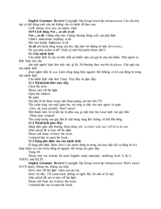 English Grammar Review! Copyright Hp Group (www.hp-vietnam.com) Các cấu trúc
này có thể đứng cuối câu mà không cần có mệnh đề theo sau:
I will always love you, no matter what.
10.9 Cách dùng Not ... at all; at all
Not ... at all: Chẳng chút nào. Chúng thường đứng cuối câu phủ định
I didn’t understand anything at all.
She was hardly frightened at all
At all còn được dùng trong câu hỏi, đặc biệt với những từ như if/ever/any...
Do you play poker at all? (Anh có chơi bài poker được chứ?)
11. Câu mệnh lệnh
Câu mệnh lệnh là câu có tính chất sai khiến nên còn gọi là câu cầu khiến. Một người ra
lệnh hoặc yêu cầu
cho một người khác làm một việc gì đó. Nó thường theo sau bởi từ please. Chủ ngữ của
câu mệnh lệnh
được ngầm hiểu là you. Luôn dùng dạng thức nguyên thể (không có to) của động từ trong
câu mệnh lệnh.
Câu mệnh lệnh chia làm 2 loại: Trực tiếp và gián tiếp.
11.1 Mệnh lệnh thức trực tiếp
Close the door
Please turn off the light.
Open the window.
Be quiet.
Sau đây là lời thoại trong một đoạn quảng cáo bia trên TV:
Tên cướp xông vào một quán bia, rút súng ra chĩa vào mọi người và quát:
- Give me your jewelry! Don’t move!
Một thanh niên từ từ tiến lại từ phía sau, gí một chai bia Laser lạnh vào gáy hắn:
- Drop your weapon!
Tên cướp tưởng sau gáy hắn là một họng súng liền buông vũ khí đầu hàng.
11.2 Mệnh lệnh gián tiếp:
Dạng thức gián tiếp thường được dùng với: to order/ ask/ say/ tell sb to do smt.
John asked Jill to turn off the light.
Please tell Jaime to leave the room.
I ordered him to open the book.
11.3 Dạng phủ định của câu mệnh lệnh
Ở dạng phủ định, thêm Don’t vào trước động từ trong câu trực tiếp (kể cả động từ be)
hoặc thêm not vào trước động từ nguyên thể trong câu gián tiếp.
Trang 48
Please visit our website for more English study materials, including level A, B, C,
TOEFL and IELTS
English Grammar Review! Copyright Hp Group (www.hp-vietnam.com) Don’t move!
Or I’ll shoot. (Đứng im, không tao bắn)
Don’t turn off the light when you go out.
Don’t be silly. I’ll come back. (Đừng có ngốc thế, rồi anh sẽ về mà)
John asked Jill not to turn off the light.
Please tell Jame not to leave the room.
I ordered him not to open his book.
 