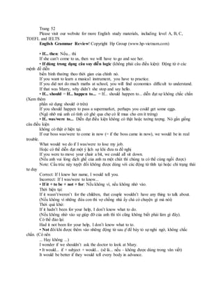 Trang 52
Please visit our website for more English study materials, including level A, B, C,
TOEFL and IELTS
English Grammar Review! Copyright Hp Group (www.hp-vietnam.com)
• If... then: Nếu... thì
If she can’t come to us, then we will have to go and see her.
• If dùng trong dạng câu suy diễn logic (không phải câu điều kiện): Động từ ở các
mệnh đề diễn
biến bình thường theo thời gian của chính nó.
If you want to learn a musical instrument, you have to practice.
If you did not do much maths at school, you will find economics difficult to understand.
If that was Marry, why didn’t she stop and say hello.
• If... should = If... happen to... = If... should happen to... diễn đạt sự không chắc chắn
(Xem thêm
phần sử dụng should ở trên)
If you should happen to pass a supermarket, perhaps you could get some eggs.
(Ngộ nhỡ mà anh có tình cờ ghé qua chợ có lẽ mua cho em ít trứng)
• If.. was/were to... Diễn đạt điều kiện không có thật hoặc tưởng tượng. Nó gần giống
câu điều kiện
không có thật ở hiện tại.
If our boss was/were to come in now (= if the boss came in now), we would be in real
trouble.
What would we do if I was/were to lose my job.
Hoặc có thể diễn đạt một ý lịch sự khi đưa ra đề nghị
If you were to move your chair a bit, we could all sit down.
(Nếu anh vui lòng dịch ghế của anh ra một chút thì chúng ta có thể cùng ngồi được)
Note: Cấu trúc này tuyệt đối không được dùng với các động từ tĩnh tại hoặc chỉ trạng thái
tư duy
Correct: If I knew her name, I would tell you.
Incorrect: If I was/were to know...
• If it + to be + not + for: Nếu không vì, nếu không nhờ vào.
Thời hiện tại:
If it wasn’t/weren’t for the children, that couple wouldn’t have any thing to talk about.
(Nếu không vì những đứa con thì vợ chồng nhà ấy chả có chuyện gì mà nói)
Thời quá khứ:
If it hadn’t been for your help, I don’t know what to do.
(Nếu không nhờ vào sự giúp đỡ của anh thì tôi cũng không biết phải làm gì đây).
Có thể đảo lại:
Had it not been for your help, I don’t know what to to.
• Not đôi khi được thêm vào những động từ sau if để bày tỏ sự nghi ngờ, không chắc
chắn. (Có nên
... Hay không ...)
I wonder if we shouldn’t ask the doctor to look at Mary.
• It would... if + subject + would... (sẽ là... nếu – không được dùng trong văn viết)
It would be better if they would tell every body in advance.
 