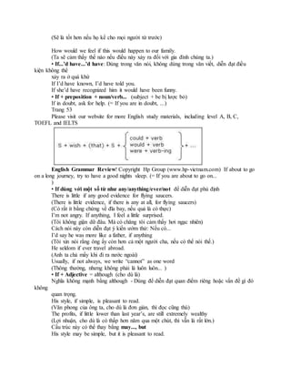 (Sẽ là tốt hơn nếu họ kể cho mọi người từ trước)
How would we feel if this would happen to our family.
(Ta sẽ cảm thấy thế nào nếu điều này xảy ra đối với gia đình chúng ta.)
• If...’d have...’d have: Dùng trong văn nói, không dùng trong văn viết, diễn đạt điều
kiện không thể
xảy ra ở quá khứ
If I’d have known, I’d have told you.
If she’d have recognized him it would have been funny.
• If + preposition + noun/verb... (subject + be bị lược bỏ)
If in doubt, ask for help. (= If you are in doubt, ...)
Trang 53
Please visit our website for more English study materials, including level A, B, C,
TOEFL and IELTS
English Grammar Review! Copyright Hp Group (www.hp-vietnam.com) If about to go
on a long journey, try to have a good nights sleep. (= If you are about to go on...
)
• If dùng với một số từ như any/anything/ever/not để diễn đạt phủ định
There is little if any good evidence for flying saucers.
(There is little evidence, if there is any at all, for flying saucers)
(Có rất ít bằng chứng về đĩa bay, nếu quả là có thực)
I’m not angry. If anything, I feel a little surprised.
(Tôi không giận dữ đâu. Mà có chăng tôi cảm thấy hơi ngạc nhiên)
Cách nói này còn diễn đạt ý kiến ướm thử: Nếu có...
I’d say he was more like a father, if anything
(Tôi xin nói rằng ông ấy còn hơn cả một người cha, nếu có thể nói thế.)
He seldom if ever travel abroad.
(Anh ta chả mấy khi đi ra nước ngoài)
Usually, if not always, we write “cannot” as one word
(Thông thường, nhưng không phải là luôn luôn... )
• If + Adjective = although (cho dù là)
Nghĩa không mạnh bằng although - Dùng để diễn đạt quan điểm riêng hoặc vấn đề gì đó
không
quan trọng.
His style, if simple, is pleasant to read.
(Văn phong của ông ta, cho dù là đơn giản, thì đọc cũng thú)
The profits, if little lower than last year’s, are still extremely wealthy
(Lợi nhuận, cho dù là có thấp hơn năm qua một chút, thì vẫn là rất lớn.)
Cấu trúc này có thể thay bằng may..., but
His style may be simple, but it is pleasant to read.
 