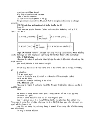 wish to do smt (Muốn làm gì)
Why do you wish to see the manager
I wish to make a complaint.
To wish smb to do smt (Muốn ai làm gì)
The government does not wish Dr.Jekyll Hyde to accept a professorship at a foreign
university.
13.6 Cách sử dụng as if, as though (cứ như là, như thể là)
Trang 55
Please visit our website for more English study materials, including level A, B, C,
TOEFL and IELTS
English Grammar Review! Copyright Hp Group (www.hp-vietnam.com) Mệnh đề đằng
sau hai thành ngữ này luôn ở dạng điều kiện không thể thực hiện được. Có hai trường hợp:
13.6.1 Ở thời hiện tại:
Nếu động từ ở mệnh đề trước chia ở thời hiện tại đơn giản thì động từ ở mệnh đề sau chia
ở quá khứ đơn
giản. To be phải chia là were ở tất cả các ngôi.
The old lady dresses as if it were winter even in the summer. (Bà cụ ăn mặc cứ như bây
giờ
là mùa đông)
(It is not winter now)
He acts as though he were rich. (Anh ta cứ làm như thể là anh ta giàu có lắm)
(He is not rich infact)
He talks as if he knew everything in the world.
13.6.2 Thời quá khứ:
Nếu động từ ở mệnh đề trước chia ở quá khứ đơn giản thì động từ ở mệnh đề sau chia ở
quá khứ hoàn
thành.
Jeff looked as though he had seen a ghost. (Trông Jeff như thể anh ta vừa gặp ma)
(He didn't see a ghost)
She talked about the contest as if she had won the grand prize.
Lưu ý: Mệnh đề sau as if, as though không phải lúc nào cũng tuân theo qui luật trên.
Trong một số trường hợp, nếu điều kiện trong câu là có thật hoặc theo quan niệm của người nói,
người viết là có thật thì hai
công thức trên không được sử dụng. Động từ ở mệnh đề sau chúng diễn biến bình thường
theo mối quan hệ
với động từ ở mệnh đề chính.
 