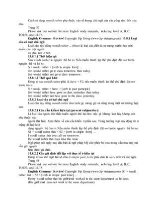 Cách sử dụng would rather phụ thuộc vào số lượng chủ ngữ của câu cũng như thời của
câu.
Trang 57
Please visit our website for more English study materials, including level A, B, C,
TOEFL and IELTS
English Grammar Review! Copyright Hp Group (www.hp-vietnam.com) 13.8.1 Loại
câu có một chủ ngữ
Loại câu này dùng would rather ... (than) là loại câu diễn tả sự mong muốn hay ước
muốn của một người
và chia làm 2 thời:
13.8.1.1 Thời hiện tại:
Sau would rather là nguyên thể bỏ to. Nếu muốn thành lập thể phủ định đặt not trước
nguyên thể và bỏ to.
S + would rather + [verb in simple form] ...
Jim would rather go to class tomorrow than today.
Jim would rather not go to class tomorrow.
13.8.1.2 Thời quá khứ:
Động từ sau would rather phải là have + P2, nếu muốn thành lập thể phủ định đặt not
trước have.
S + would rather + have + [verb in past participle]
Jim would rather have gone to class yesterday than today.
Jim would rather not have gone to the class yesterday.
13.8.2 Loại câu có hai chủ ngữ
Loại câu này dùng would rather that (ước gì, mong gì) và dùng trong một số trường hợp
sau:
13.8.2.1 Câu cầu kiến ở hiện tại (present subjunctive):
Là loại câu người thứ nhất muốn người thứ hai làm việc gì (nhưng làm hay không còn
phụ thuộc vào
người thứ hai). Xem thêm về câu cầu khiến ở phần sau. Trong trường hợp này động từ ở
mệng đề hai để ở
dạng nguyên thể bỏ to. Nếu muốn thành lập thể phủ định đặt not trước nguyên thể bỏ to.
S1 + would rather that + S2 + [verb in simple form] ...
I would rather that you call me tomorrow.
He would rather that I not take this train.
Ngữ pháp nói ngày nay đặc biệt là ngữ pháp Mỹ cho phép bỏ that trong cấu trúc này mà
vẫn giữ nguyên
hình thức giả định.
13.8.2.2 Câu giả định đối lập với thực tế ở hiện tại
Động từ sau chủ ngữ hai sẽ chia ở simple past, to be phải chia là were ở tất cả các ngôi.
Trang 58
Please visit our website for more English study materials, including level A, B, C,
TOEFL and IELTS
English Grammar Review! Copyright Hp Group (www.hp-vietnam.com) S1 + would
rather that + S2 + [verb in simple past tense] ...
Henry would rather that his girlfriend worked in the same department as he does.
(His girlfriend does not work in the same department)
 