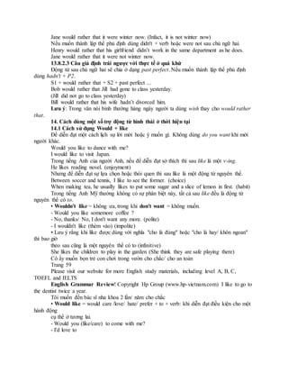 Jane would rather that it were winter now. (Infact, it is not winter now)
Nếu muốn thành lập thể phủ định dùng didn't + verb hoặc were not sau chủ ngữ hai.
Henry would rather that his girlfriend didn’t work in the same department as he does.
Jane would rather that it were not winter now.
13.8.2.3 Câu giả định trái ngược với thực tế ở quá khứ
Động từ sau chủ ngữ hai sẽ chia ở dạng past perfect. Nếu muốn thành lập thể phủ định
dùng hadn't + P2.
S1 + would rather that + S2 + past perfect ...
Bob would rather that Jill had gone to class yesterday.
(Jill did not go to class yesterday)
Bill would rather that his wife hadn’t divorced him.
Lưu ý: Trong văn nói bình thường hàng ngày người ta dùng wish thay cho would rather
that.
14. Cách dùng một số trợ động từ hình thái ở thời hiện tại
14.1 Cách sử dụng Would + like
Để diễn đạt một cách lịch sự lời mời hoặc ý muốn gì. Không dùng do you want khi mời
người khác.
Would you like to dance with me?
I would like to visit Japan.
Trong tiếng Anh của người Anh, nếu để diễn đạt sở thích thì sau like là một v-ing.
He likes reading novel. (enjoyment)
Nhưng để diễn đạt sự lựa chọn hoặc thói quen thì sau like là một động từ nguyên thể.
Between soccer and tennis, I like to see the former. (choice)
When making tea, he usually likes to put some sugar and a slice of lemon in first. (habit)
Trong tiếng Anh Mỹ thường không có sự phân biệt này, tất cả sau like đều là động từ
nguyên thể có to.
• Wouldn't like = không ưa, trong khi don't want = không muốn.
- Would you like somemore coffee ?
- No, thanks/ No, I don't want any more. (polite)
- I wouldn't like (thèm vào) (impolite)
• Lưu ý rằng khi like được dùng với nghĩa "cho là đúng" hoặc "cho là hay/ khôn ngoan"
thì bao giờ
theo sau cũng là một nguyên thể có to (infinitive)
She likes the children to play in the garden (She think they are safe playing there)
Cô ấy muốn bọn trẻ con chơi trong vườn cho chắc/ cho an toàn
Trang 59
Please visit our website for more English study materials, including level A, B, C,
TOEFL and IELTS
English Grammar Review! Copyright Hp Group (www.hp-vietnam.com) I like to go to
the dentist twice a year.
Tôi muốn đến bác sĩ nha khoa 2 lần/ năm cho chắc
• Would like = would care /love/ hate/ prefer + to + verb: khi diễn đạt điều kiện cho một
hành động
cụ thể ở tương lai.
- Would you (like/care) to come with me?
- I'd love to
 