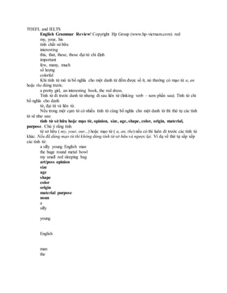 TOEFL and IELTS
English Grammar Review! Copyright Hp Group (www.hp-vietnam.com) red
my, your, his
tính chất sử hữu
interesting
this, that, these, those đại từ chỉ định
important
few, many, much
số lượng
colorful
Khi tính từ mô tả bổ nghĩa cho một danh từ đếm được số ít, nó thường có mạo từ a, an
hoặc the đứng trước.
a pretty girl, an interesting book, the red dress.
Tính từ đi trước danh từ nhưng đi sau liên từ (linking verb – xem phần sau). Tính từ chỉ
bổ nghĩa cho danh
từ, đại từ và liên từ.
Nếu trong một cụm từ có nhiều tính từ cùng bổ nghĩa cho một danh từ thì thứ tự các tính
từ sẽ như sau:
tính từ sở hữu hoặc mạo từ, opinion, size, age, shape, color, origin, material,
purpose. Chú ý rằng tính
từ sở hữu ( my, your, our...) hoặc mạo từ ( a, an, the) nếu có thì luôn đi trước các tính từ
khác. Nếu đã dùng mạo từ thì không dùng tính từ sở hữu và ngược lại. Ví dụ về thứ tự sắp xếp
các tính từ:
a silly young English man
the huge round metal bowl
my small red sleeping bag
art/poss opinion
size
age
shape
color
origin
material purpose
noun
a
silly
young
English
man
the
 