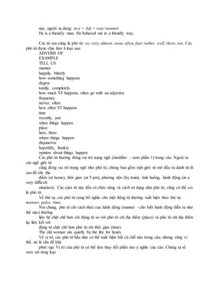 này, người ta dùng: in a + Adj + way/ manner
He is a friendly man. He behaved me in a friendly way.
Các từ sau cũng là phó từ: so, very, almost, soon, often, fast, rather, well, there, too. Các
phó từ được chia làm 6 loại sau:
ADVERB OF
EXAMPLE
TELL US
manner
happily, bitterly
how something happens
degree
totally, completely
how much ST happens, often go with an adjective
frequency
nerver, often
how often ST happens
time
recently, just
when things happen
place
here, there
where things happen
disjunctive
hopefully, frankly
opinion about things happen
Các phó từ thường đóng vai trò trạng ngữ (modifier – xem phần 1) trong câu. Ngoài ra
các ngữ giới từ
cũng đóng vai trò trạng ngữ như phó từ, chúng bao gồm một giới từ mở đầu và danh từ đi
sau để chỉ: địa
điểm (at home), thời gian (at 5 pm), phương tiện (by train), tình huống, hành động (in a
very difficult
situation). Các cụm từ này đều có chức năng và cách sử dụng như phó từ, cũng có thể coi
là phó từ.
Về thứ tự, các phó từ cùng bổ nghĩa cho một động từ thường xuất hiện theo thứ tự:
manner, palce, time.
Nói chung, phó từ chỉ cách thức của hành động (manner - cho biết hành động diễn ra như
thế nào) thường
liên hệ chặt chẽ hơn với động từ so với phó từ chỉ địa điểm (place) và phó từ chỉ địa điểm
lại liên kết với
động từ chặt chẽ hơn phó từ chỉ thời gian (time).
The old woman sits quietly by the fire for hours.
Về vị trí, các phó từ hầu như có thể xuất hiện bất cứ chỗ nào trong câu, nhưng cũng vì
thế, nó là vấn đề khá
phức tạp. Vị trí của phó từ có thể làm thay đổi phần nào ý nghĩa của câu. Chúng ta sẽ
xem xét từng loại
 