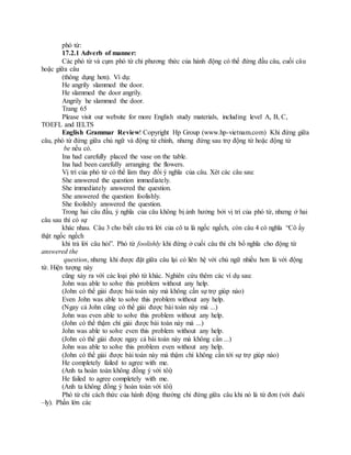 phó từ:
17.2.1 Adverb of manner:
Các phó từ và cụm phó từ chỉ phương thức của hành động có thể đứng đầu câu, cuối câu
hoặc giữa câu
(thông dụng hơn). Ví dụ:
He angrily slammed the door.
He slammed the door angrily.
Angrily he slammed the door.
Trang 65
Please visit our website for more English study materials, including level A, B, C,
TOEFL and IELTS
English Grammar Review! Copyright Hp Group (www.hp-vietnam.com) Khi đứng giữa
câu, phó từ đứng giữa chủ ngữ và động từ chính, nhưng đứng sau trợ động từ hoặc động từ
be nếu có.
Ina had carefully placed the vase on the table.
Ina had been carefully arranging the flowers.
Vị trí của phó từ có thể làm thay đổi ý nghĩa của câu. Xét các câu sau:
She answered the question immediately.
She immediately answered the question.
She answered the question foolishly.
She foolishly answered the question.
Trong hai câu đầu, ý nghĩa của câu không bị ảnh hưởng bởi vị trí của phó từ, nhưng ở hai
câu sau thì có sự
khác nhau. Câu 3 cho biết câu trả lời của cô ta là ngốc ngếch, còn câu 4 có nghĩa “Cô ấy
thật ngốc ngếch
khi trả lời câu hỏi”. Phó từ foolishly khi đứng ở cuối câu thì chỉ bổ nghĩa cho động từ
answered the
question, nhưng khi được đặt giữa câu lại có liên hệ với chủ ngữ nhiều hơn là với động
từ. Hiện tượng này
cũng xảy ra với các loại phó từ khác. Nghiên cứu thêm các ví dụ sau:
John was able to solve this problem without any help.
(John có thể giải được bài toán này mà không cần sự trợ giúp nào)
Even John was able to solve this problem without any help.
(Ngay cả John cũng có thể giải được bài toán này mà ...)
John was even able to solve this problem without any help.
(John có thể thậm chí giải được bài toán này mà ...)
John was able to solve even this problem without any help.
(John có thể giải được ngay cả bài toán này mà không cần ...)
John was able to solve this problem even without any help.
(John có thể giải được bài toán này mà thậm chí không cần tới sự trợ giúp nào)
He completely failed to agree with me.
(Anh ta hoàn toàn không đồng ý với tôi)
He failed to agree completely with me.
(Anh ta không đồng ý hoàn toàn với tôi)
Phó từ chỉ cách thức của hành động thường chỉ đứng giữa câu khi nó là từ đơn (với đuôi
–ly). Phần lớn các
 