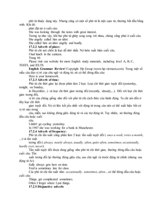 phó từ thuộc dạng này. Nhưng cũng có một số phó từ là một cụm từ, thường bắt đầu bằng
with. Khi đó
phải đặt nó ở cuối câu:
She was looking through the notes with great interest.
Tương tự như vậy, khi hai phó từ ghép song song với nhau, chúng cũng phải ở cuối câu.
She angrily called him an idiot.
She called him an idiot angrily and loudly.
17.2.2 Adverb of place:
Phó từ chỉ nơi chốn là loại dễ nhớ nhất. Nó luôn xuất hiện cuối câu.
I had lunch in the canteen.
Trang 66
Please visit our website for more English study materials, including level A, B, C,
TOEFL and IELTS
English Grammar Review! Copyright Hp Group (www.hp-vietnam.com) Trong một số
mẫu câu đảo vị trí của chủ ngữ và động từ, nó có thể đứng đầu câu:
Here is your homework.
17.2.3 Adverb of time:
Phó từ chỉ thời gian lại được phân làm 2 loại. Loại chỉ thời gian tuyệt đối (yesterday,
tonight, on Sunday,
in December...) và loại chỉ thời gian tương đối (recently, already,...). Đối với loại chỉ thời
gian tương đối,
vị trí của chúng giống như đối với phó từ chỉ cách thức của hành động. Ta chỉ nói đến ở
đây loại chỉ thời
gian tuyệt đối. Nó có liên kết yếu nhất với động từ trong câu nên có thể xuất hiện bất cứ
vị trí nào trong
câu, miễn sao không đứng giữa động từ và các trợ động từ. Tuy nhiên, nó thường đứng
đầu câu hoặc cuối
câu.
I didn't go cycling yesterday.
In 1987 she was working for a bank in Manchester.
17.2.4 Adverb of frequency:
Phó từ chỉ tần xuất cũng phân làm 2 loại: tần suất tuyệt đối ( once a week, twice a month,
...) và tần xuất
tương đối ( always, nearly always, usually, often, quite often, sometimes, occasionally,
hardly ever, never).
Tần xuất tuyệt đối được dùng giống như phó từ chỉ thời gian, thường đứng đầu câu hoặc
cuối câu. Tần
xuất tương đối lại thường đứng giữa câu, sau chủ ngữ và trước động từ chính (nhưng sau
động từ be)
Sally always gets here on time.
Fred is sometimes late for class.
Các phó từ chỉ tần xuất như: occasionally, sometimes, often... có thể đứng đầu câu hoặc
cuối câu:
Things get complicated sometimes.
Often I forget where I put things.
17.2.5 Disjunctive adverb:
 
