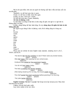 Phó từ chỉ quan điểm, tình cảm của người nói thường xuất hiện ở đầu câu hoặc cuối câu
sau dấu phảy.
Thankfully we still had some time to spare.
Clearly we will have to think about this again.
Frankly my dear, I don't give a damn.
We still had some time to spare, thankfully.
18. Liên từ (linking verb)
Có một nhóm các động từ đặc biệt có chức năng nối giữa chủ ngữ và vị ngữ tính từ.
Không giống các động
từ khác, chúng không thể hiện hành động. Do vậy chúng được bổ nghĩa bởi tính từ chứ
không phải phó
từ. Người ta gọi chúng là liên từ (linking verb). Đó là những động từ ở bảng sau:
be
become
remain
stay
appear
seem
sound
taste
feel
look
smell
Trang 67
Please visit our website for more English study materials, including level A, B, C,
TOEFL and IELTS
English Grammar Review! Copyright Hp Group (www.hp-vietnam.com) Mary feels
bad about her test grade.
Children become tired quite easily.
Lucy looks radiant in her new dress.
 