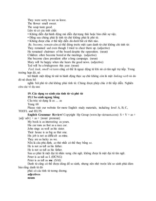 They were sorry to see us leave.
The flower smell sweet.
The soup taste good.
Liên từ có các tính chất:
• Không diễn đạt hành động mà diễn đạt trạng thái hoặc bản chất sự việc.
• Đằng sau chúng phải là tính từ chứ không phải là phó từ.
• Không được chia ở thể tiếp diễn dù dưới bất cứ thời nào.
Be, become, remain còn có thể đứng trước một cụm danh từ chứ không chỉ tính từ:
They remained sad even though I tried to cheer them up. (adjective)
He remained chairman of the board despite the opposition. (noun)
Children often become bored at the meetings. (adjective)
She become class president after a long campaign. (noun)
Mary will be happy when she hears the good news. (adjective)
Ted will be a bridegroom this year. (noun)
Feel, look, smell và taste cũng có thể là ngoại động từ khi nó có tân ngữ trự tiếp. Trong
trường hợp đó, nó
trở thành một động từ mô tả hành động thực sự chứ không còn là một linking verb và do
đó nó được bổ
nghĩa bởi phó từ chứ không phải tính từ. Chúng được phép chia ở thì tiếp diễn. Nghiên
cứu các ví dụ sau:
19. Các dạng so sánh của tính từ và phó từ
19.1 So sánh ngang bằng
Cấu trúc sử dụng là as .... as
Trang 68
Please visit our website for more English study materials, including level A, B, C,
TOEFL and IELTS
English Grammar Review! Copyright Hp Group (www.hp-vietnam.com) S + V + as +
{adj/ adv} + as + {noun/ pronoun}
My book is as interesting as yours.
His car runs as fast as a race car.
John sings as well as his sister.
Their house is as big as that one.
His job is not as difficult as mine.
They are as lucky as we.
Nếu là câu phủ định, as thứ nhất có thể thay bằng so.
He is not as tall as his father.
He is not so tall as his father.
Sau as phải là một đại từ nhân xưng chủ ngữ, không được là một đại từ tân ngữ.
Peter is as tall as I. (ĐÚNG)
Peter is as tall as me. (SAI)
Danh từ cũng có thể được dùng để so sánh, nhưng nên nhớ trước khi so sánh phải đảm
bảo rằng danh từ đó
phải có các tính từ tương đương.
adjectives
nouns
 
