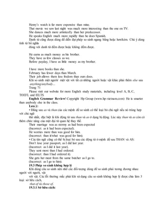 Henry’s watch is far more expensive than mine.
That movie we saw last night was much more interesting than the one on TV.
She dances much more artistically than her predecessor.
He speaks English much more rapidly than he does Spanish.
Danh từ cũng được dùng để diễn đạt phép so sánh ngang bằng hoặc hơn/kém. Chú ý dùng
tính từ bổ nghĩa
đúng với danh từ đếm được hoặc không đếm được.
He earns as much money as his brother.
They have as few classes as we.
Before payday, I have as little money as my brother.
I have more books than she.
February has fewer days than March.
Their job allows them less fredom than ours does.
Khi so sánh một người/ một vật với tất cả những người hoặc vật khác phải thêm else sau
anything/anybody...
Trang 71
Please visit our website for more English study materials, including level A, B, C,
TOEFL and IELTS
English Grammar Review! Copyright Hp Group (www.hp-vietnam.com) He is smarter
than anybody else in the class.
Lưu ý:
• Đằng sau as và than của các mệnh đề so sánh có thể loại bỏ chủ ngữ nếu nó trùng hợp
với chủ ngữ
thứ nhất, đặc biệt là khi động từ sau than và as ở dạng bị động. Lúc này than và as còn có
thêm chức năng của một đại từ quan hệ thay thế.
Their marriage was as stormy as had been expected
(Incorrect: as it had been expected).
He worries more than was good for him.
(Incorrect: than it/what was good for him).
• Các tân ngữ cũng có thể bị loại bỏ sau các động từ ở mệnh đề sau THAN và AS:
Don’t lose your passport, as I did last year.
(Incorrect: as I did it last year).
They sent more than I had ordered.
(Incorrect: than I had ordered it).
She gets her meat from the same butcher as I go to.
(Incorrect: as I go to him).
19.3 Phép so sánh không hợp lý
Khi dùng câu so sánh nên nhớ các đối tượng dùng để so sánh phải tương đương nhau:
người với người, vật
với vật. Các lỗi thường mắc phải khi sử dụng câu so sánh không hợp lý được chia làm 3
loại: sở hữu cách,
that of và those of.
19.3.1 Sở hữu cách:
 