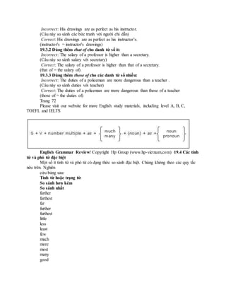 Incorrect: His drawings are as perfect as his instructor.
(Câu này so sánh các bức tranh với người chỉ dẫn)
Correct: His drawings are as perfect as his instructor’s.
(instructor's = instructor's drawings)
19.3.2 Dùng thêm that of cho danh từ số ít:
Incorrect: The salary of a professor is higher than a secretary.
(Câu này so sánh salary với secretary)
Correct: The salary of a professor is higher than that of a secretary.
(that of = the salary of)
19.3.3 Dùng thêm those of cho các danh từ số nhiều:
Incorrect: The duties of a policeman are more dangerous than a teacher .
(Câu này so sánh duties với teacher)
Correct: The duties of a policeman are more dangerous than those of a teacher
(those of = the duties of)
Trang 72
Please visit our website for more English study materials, including level A, B, C,
TOEFL and IELTS
English Grammar Review! Copyright Hp Group (www.hp-vietnam.com) 19.4 Các tính
từ và phó từ đặc biệt
Một số ít tính từ và phó từ có dạng thức so sánh đặc biệt. Chúng không theo các quy tắc
nêu trên. Nghiên
cứu bảng sau:
Tính từ hoặc trạng từ
So sánh hơn kém
So sánh nhất
farther
farthest
far
further
furthest
little
less
least
few
much
more
most
many
good
 