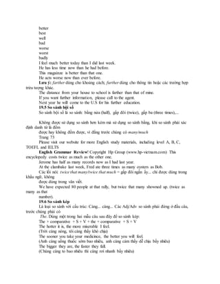 better
best
well
bad
worse
worst
badly
I feel much better today than I did last week.
He has less time now than he had before.
This magainze is better than that one.
He acts worse now than ever before.
Lưu ý: farther dùng cho khoảng cách; further dùng cho thông tin hoặc các trường hợp
trừu tượng khác.
The distance from your house to school is farther than that of mine.
If you want further information, please call to the agent.
Next year he will come to the U.S for his further education.
19.5 So sánh bội số
So sánh bội số là so sánh: bằng nửa (half), gấp đôi (twice), gấp ba (three times),...
Không được sử dụng so sánh hơn kém mà sử dụng so sánh bằng, khi so sánh phải xác
định danh từ là đếm
được hay không đếm được, vì đằng trước chúng có many/much
Trang 73
Please visit our website for more English study materials, including level A, B, C,
TOEFL and IELTS
English Grammar Review! Copyright Hp Group (www.hp-vietnam.com) This
encyclopedy costs twice as much as the other one.
Jerome has half as many records now as I had last year.
At the clambake last week, Fred ate three times as many oysters as Bob.
Các lối nói: twice that many/twice that much = gấp đôi ngần ấy... chỉ được dùng trong
khẩu ngữ, không
được dùng trong văn viết.
We have expected 80 people at that rally, but twice that many showned up. (twice as
many as that
number).
19.6 So sánh kép
Là loại so sánh với cấu trúc: Càng... càng... Các Adj/Adv so sánh phải đứng ở đầu câu,
trước chúng phải có
The. Dùng một trong hai mẫu câu sau đây để so sánh kép:
The + comparative + S + V + the + comparative + S + V
The hotter it is, the more miserable I feel.
(Trời càng nóng, tôi càng thấy khó chịu)
The sooner you take your medicince, the better you will feel.
(Anh càng uống thuốc sớm bao nhiêu, anh càng cảm thấy dễ chịu bấy nhiêu)
The bigger they are, the faster they fall.
(Chúng càng to bao nhiêu thì càng rơi nhanh bấy nhiêu)
 