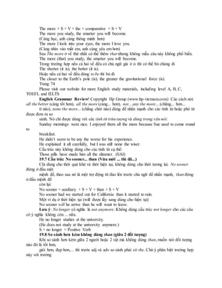 The more + S + V + the + comparative + S + V
The more you study, the smarter you will become.
(Càng học, anh càng thông minh hơn)
The more I look into your eyes, the more I love you.
(Càng nhìn vào mắt em, anh càng yêu em hơn)
Sau The more ở vế thứ nhất có thể thêm that nhưng không mẫu câu này không phổ biến.
The more (that) you study, the smarter you will become.
Trong trường hợp nếu cả hai vế đều có chủ ngữ giả it is thì có thể bỏ chúng đi
The shorter (it is), the better (it is).
Hoặc nếu cả hai vế đều dùng to be thì bỏ đi
The closer to the Earth’s pole (is), the greater the gravitational force (is).
Trang 74
Please visit our website for more English study materials, including level A, B, C,
TOEFL and IELTS
English Grammar Review! Copyright Hp Group (www.hp-vietnam.com) Các cách nói:
all the better (càng tốt hơn), all the more (càng... hơn), not... any the more... (chẳng... hơn...
tí nào), none the more... (chẳng chút nào) dùng để nhấn mạnh cho các tính từ hoặc phó từ
được đem ra so
sánh. Nó chỉ được dùng với các tính từ trừu tượng và dùng trong văn nói:
Sunday mornings were nice. I enjoyed them all the more because Sue used to come round
to
breakfast.
He didn’t seem to be any the worse for his experience.
He explained it all carefully, but I was still none the wiser.
Cấu trúc này không dùng cho các tính từ cụ thể:
Those pills have made him all the slimmer. (SAI)
19.7 Cấu trúc No sooner... than (Vừa mới ... thì đã...)
Chỉ dùng cho thời quá khứ và thời hiện tại, không dùng cho thời tương lai. No sooner
đứng ở đầu một
mệnh đề, theo sau nó là một trợ động từ đảo lên trước chủ ngữ để nhấn mạnh, than đứng
ở đầu mệnh đề
còn lại:
No sooner + auxiliary + S + V + than + S + V
No sooner had we started out for California than it started to rain.
Một ví dụ ở thời hiện tại (will được lấy sang dùng cho hiện tại)
No sooner will he arrive than he will want to leave.
Lưu ý: No longer có nghĩa là not anymore. Không dùng cấu trúc not longer cho các câu
có ý nghĩa không còn ... nữa.
He no longer studies at the university.
(He does not study at the university anymore.)
S + no longer + Positive Verb
19.8 So sánh hơn kém không dùng than (giữa 2 đối tượng)
Khi so sánh hơn kém giữa 2 người hoặc 2 vật mà không dùng than, muốn nói đối tượng
nào đó là tốt hơn,
giỏi hơn, đẹp hơn,... thì trước adj và adv so sánh phải có the. Chú ý phân biệt trường hợp
này với trường
 