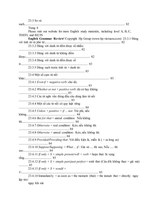 23.3 So và
such................................................................................................................................ 82
Trang 4
Please visit our website for more English study materials, including level A, B, C,
TOEFL and IELTS
English Grammar Review! Copyright Hp Group (www.hp-vietnam.com) 23.3.1 Dùng
với tính từ và phó từ:................................................................................................ 82
23.3.2 Dùng với danh từ đếm được số nhiều:
............................................................................... 82
23.3.3 Dùng với danh từ không đếm
được:.................................................................................. 82
23.3.4 Dùng với danh từ đếm được số
ít:..................................................................................... 83
23.3.5 Dùng such trước tính từ + danh từ:
.................................................................................... 83
23.4 Một số cụm từ nối
khác:........................................................................................................... 83
23.4.1 Even if + negative verb: cho dù.
........................................................................................ 83
23.4.2 Whether or not + positive verb: dù có hay không.
.............................................................. 83
23.4.3 Các từ nghi vấn đứng đầu câu dùng làm từ nối
.................................................................. 83
23.4.4 Một số các từ nối có quy luật riêng
.................................................................................... 84
23.4.5 Unless + positive = if ... not: Trừ phi, nếu
không............................................................... 84
23.4.6 But for that + unreal condition: Nếu không
thì................................................................... 84
23.4.7 Otherwise + real condition: Kẻo, nếu không thì.
................................................................ 84
23.4.8 Otherwise + unreal condition: Kẻo, nếu không thì.
............................................................ 84
23.4.9 Provided/Providing that: Với điều kiện là, miễn là ( = as long as)
..................................... 84
23.4.10 Suppose/Supposing = What ... if : Giả sử .... thì sao, Nếu ..... thì
sao................................. 84
23.4.11 If only + S + simple present/will + verb = hope that: hi vọng
rằng................................... 85
23.4.12 If only + S + simple past/past perfect = wish that (Câu đ/k không thực = giá mà)
............ 85
23.4.13 If only + S + would +
V:.................................................................................................. 85
23.4.14 Immediately = as soon as = the moment (that) = the instant that = directly: ngay
lập tức/
ngay khi mà
 